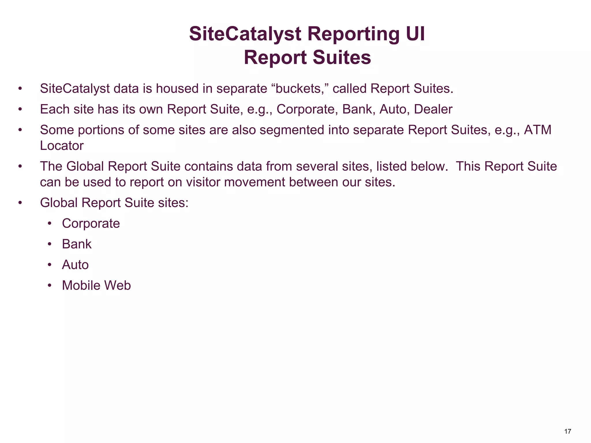 17
SiteCatalyst Reporting UI
Report Suites
• SiteCatalyst data is housed in separate “buckets,” called Report Suites.
• Each site has its own Report Suite, e.g., Corporate, Bank, Auto, Dealer
• Some portions of some sites are also segmented into separate Report Suites, e.g., ATM
Locator
• The Global Report Suite contains data from several sites, listed below. This Report Suite
can be used to report on visitor movement between our sites.
• Global Report Suite sites:
• Corporate
• Bank
• Auto
• Mobile Web
 
