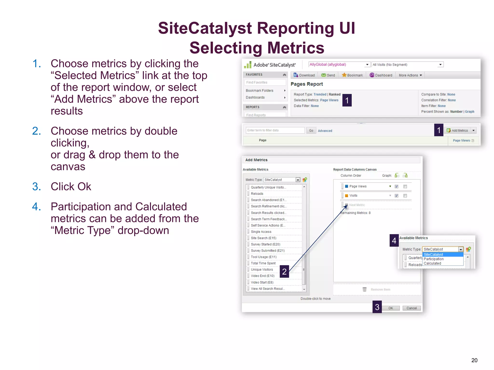 20
Add or Change Metrics
AllyGlobal (allyglobal)1. Choose metrics by clicking the
“Selected Metrics” link at the top
of the report window, or select
“Add Metrics” above the report
results
2. Choose metrics by double
clicking,
or drag & drop them to the
canvas
3. Click Ok
4. Participation and Calculated
metrics can be added from the
“Metric Type” drop-down
1
1
2
4
3
Reporting Overview
20
SiteCatalyst Reporting UI
Selecting Metrics
 