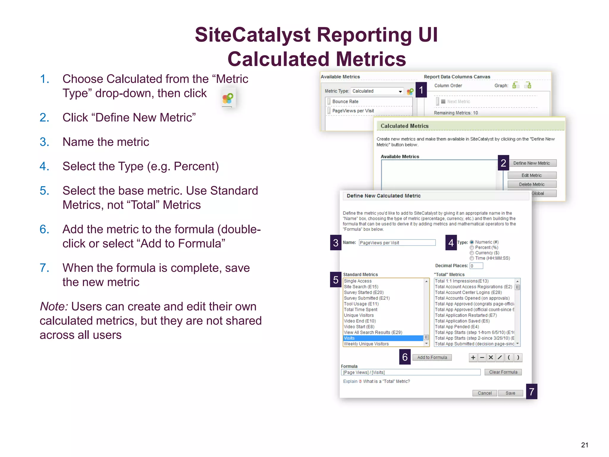 21
Creating Calculated Metrics
1. Choose Calculated from the “Metric
Type” drop-down, then click
2. Click “Define New Metric”
3. Name the metric
4. Select the Type (e.g. Percent)
5. Select the base metric. Use Standard
Metrics, not “Total” Metrics
6. Add the metric to the formula (double-
click or select “Add to Formula”
7. When the formula is complete, save
the new metric
Note: Users can create and edit their own
calculated metrics, but they are not shared
across all users
1
2
7
6
5
43
Reporting Overview
21
SiteCatalyst Reporting UI
Calculated Metrics
 