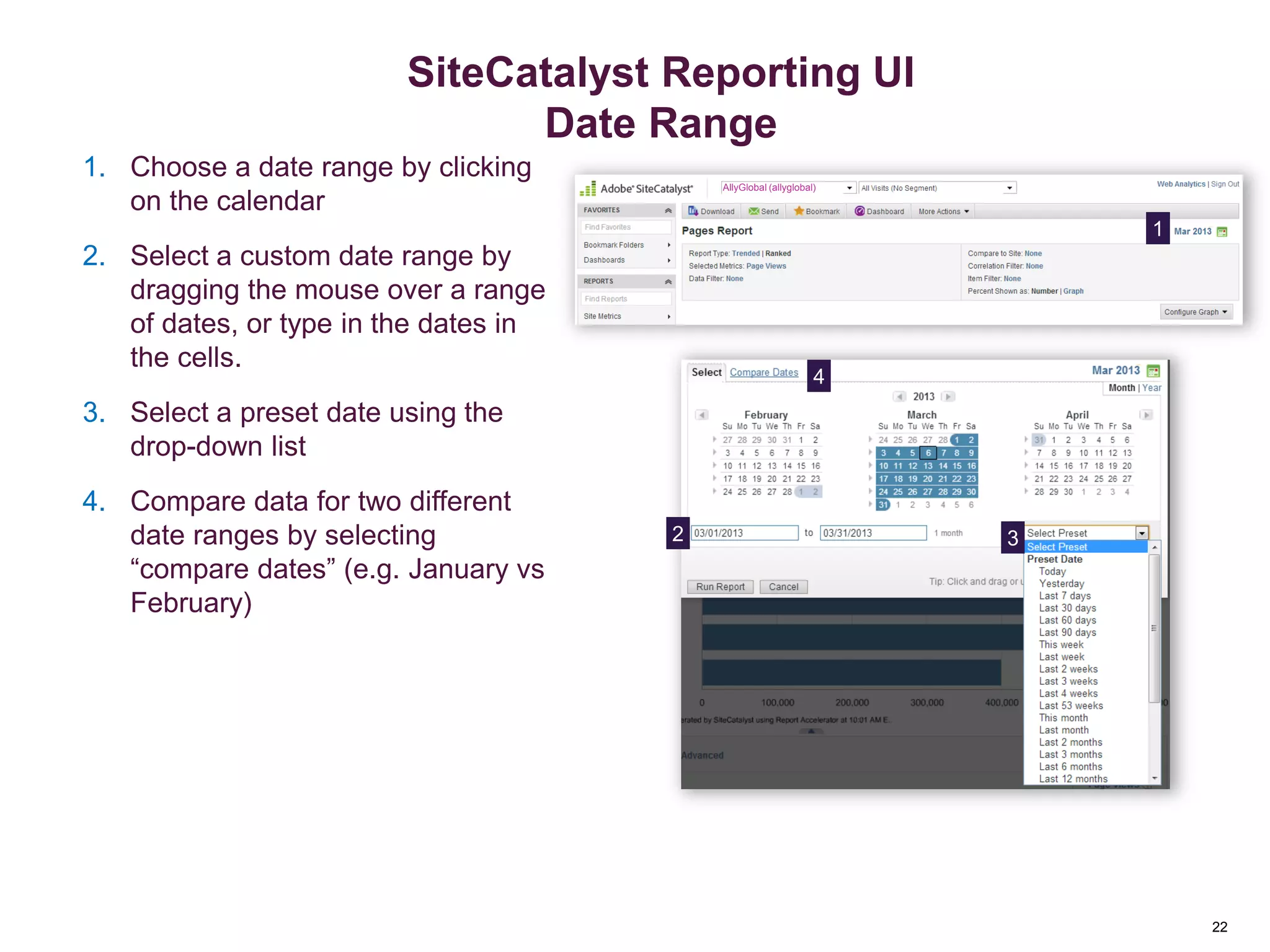22
Select Date Range
1. Choose a date range by clicking
on the calendar
2. Select a custom date range by
dragging the mouse over a range
of dates, or type in the dates in
the cells.
3. Select a preset date using the
drop-down list
4. Compare data for two different
date ranges by selecting
“compare dates” (e.g. January vs
February)
1
2
4
3
AllyGlobal (allyglobal)
Reporting Overview
22
SiteCatalyst Reporting UI
Date Range
 