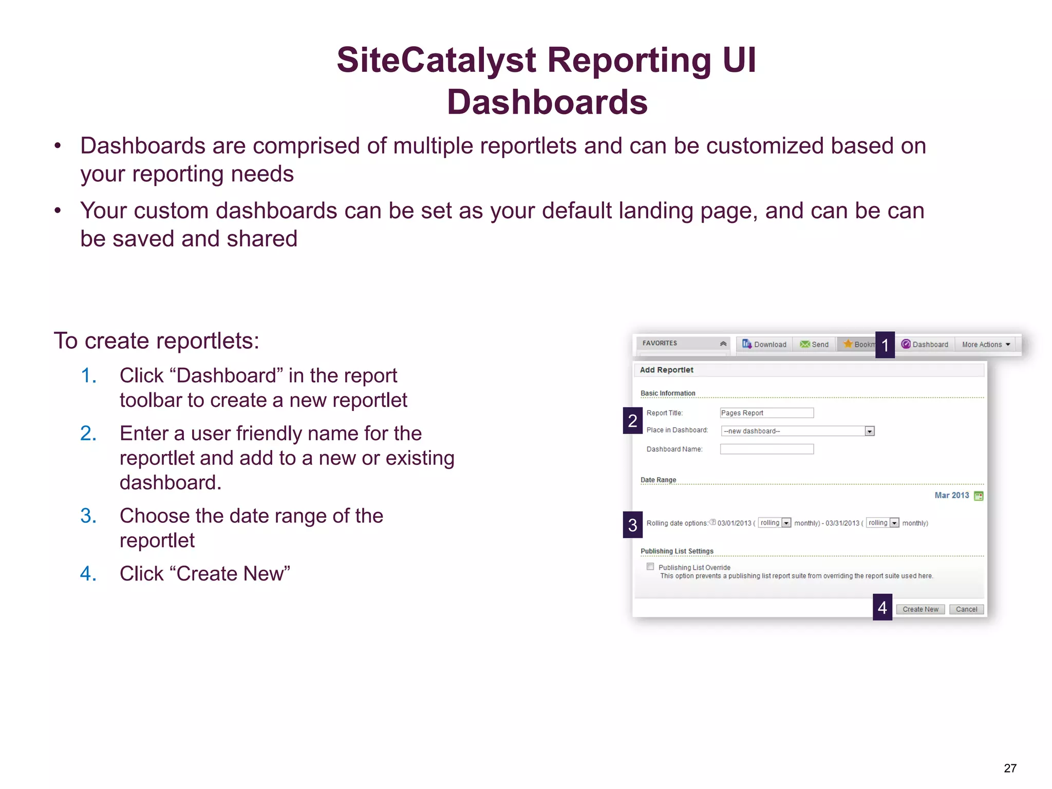 27
Dashboard Reportlets
• Dashboards are comprised of multiple reportlets and can be customized based on
your reporting needs
• Your custom dashboards can be set as your default landing page, and can be can
be saved and shared
4
3
2
1
Saving & Sending Reports
27
SiteCatalyst Reporting UI
Dashboards
To create reportlets:
1. Click “Dashboard” in the report
toolbar to create a new reportlet
2. Enter a user friendly name for the
reportlet and add to a new or existing
dashboard.
3. Choose the date range of the
reportlet
4. Click “Create New”
 