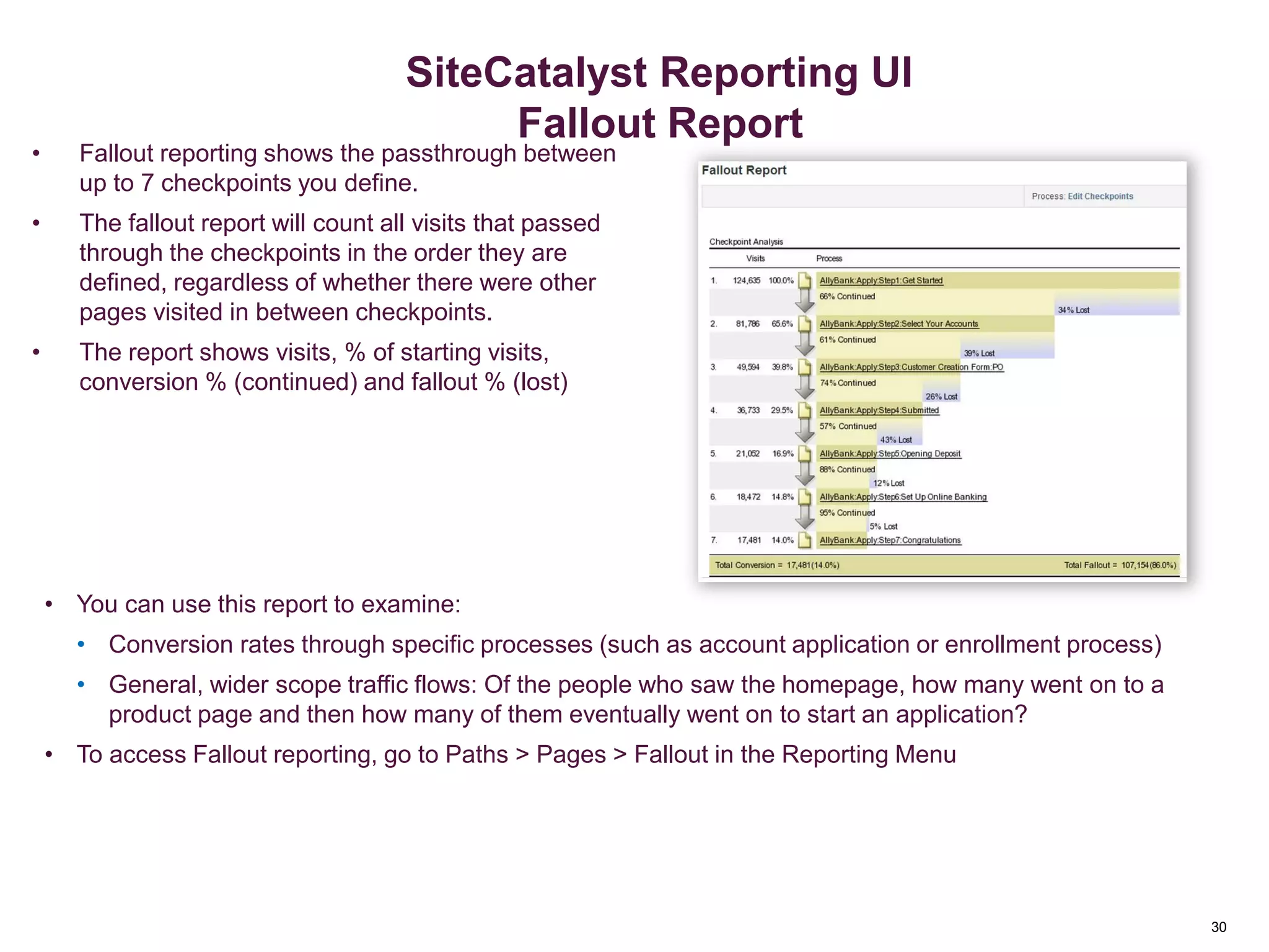 30
Pathing Reports - Fallout
• Fallout reporting shows the passthrough between
up to 7 checkpoints you define.
• The fallout report will count all visits that passed
through the checkpoints in the order they are
defined, regardless of whether there were other
pages visited in between checkpoints.
• The report shows visits, % of starting visits,
conversion % (continued) and fallout % (lost)
• You can use this report to examine:
• Conversion rates through specific processes (such as account application or enrollment process)
• General, wider scope traffic flows: Of the people who saw the homepage, how many went on to a
product page and then how many of them eventually went on to start an application?
• To access Fallout reporting, go to Paths > Pages > Fallout in the Reporting Menu
Advanced Reporting
SiteCatalyst Reporting UI
Fallout Report
 