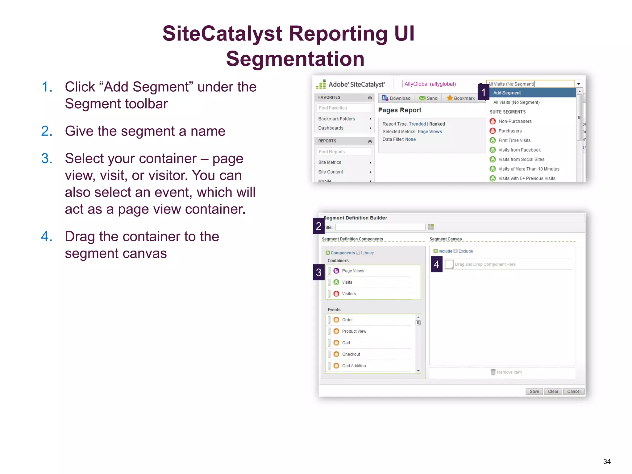 34
Creating a Segment
11. Click “Add Segment” under the
Segment toolbar
2. Give the segment a name
3. Select your container – page
view, visit, or visitor. You can
also select an event, which will
act as a page view container.
4. Drag the container to the
segment canvas
AllyGlobal (allyglobal)
2
3
4
Segmentation
SiteCatalyst Reporting UI
Segmentation
 