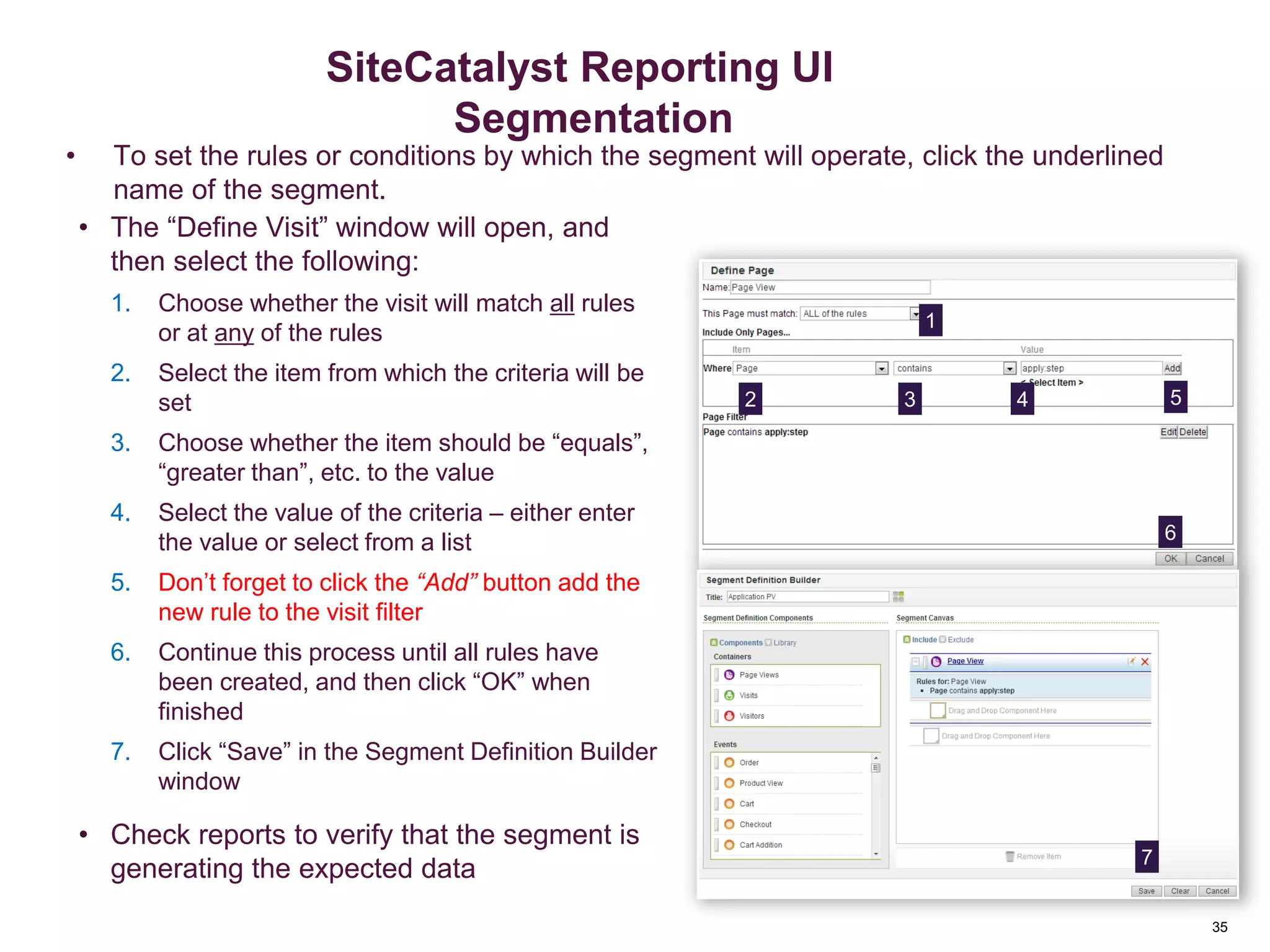 35
Applying Segment Filters
• To set the rules or conditions by which the segment will operate, click the underlined
name of the segment.
• The “Define Visit” window will open, and
then select the following:
1. Choose whether the visit will match all rules
or at any of the rules
2. Select the item from which the criteria will be
set
3. Choose whether the item should be “equals”,
“greater than”, etc. to the value
4. Select the value of the criteria – either enter
the value or select from a list
5. Don’t forget to click the “Add” button add the
new rule to the visit filter
6. Continue this process until all rules have
been created, and then click “OK” when
finished
7. Click “Save” in the Segment Definition Builder
window
• Check reports to verify that the segment is
generating the expected data
1
2 3 4 5
6
Segmentation
SiteCatalyst Reporting UI
Segmentation
7
 