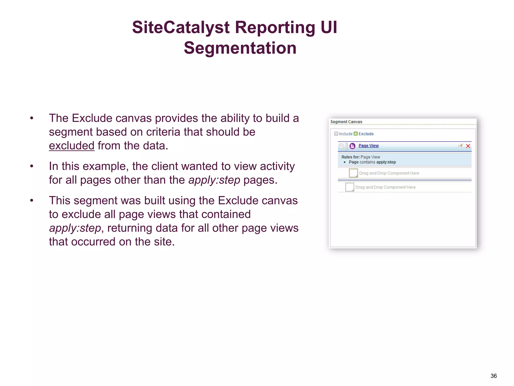 36
Segment Exclude Canvas
• The Exclude canvas provides the ability to build a
segment based on criteria that should be
excluded from the data.
• In this example, the client wanted to view activity
for all pages other than the apply:step pages.
• This segment was built using the Exclude canvas
to exclude all page views that contained
apply:step, returning data for all other page views
that occurred on the site.
Segmentation
SiteCatalyst Reporting UI
Segmentation
 