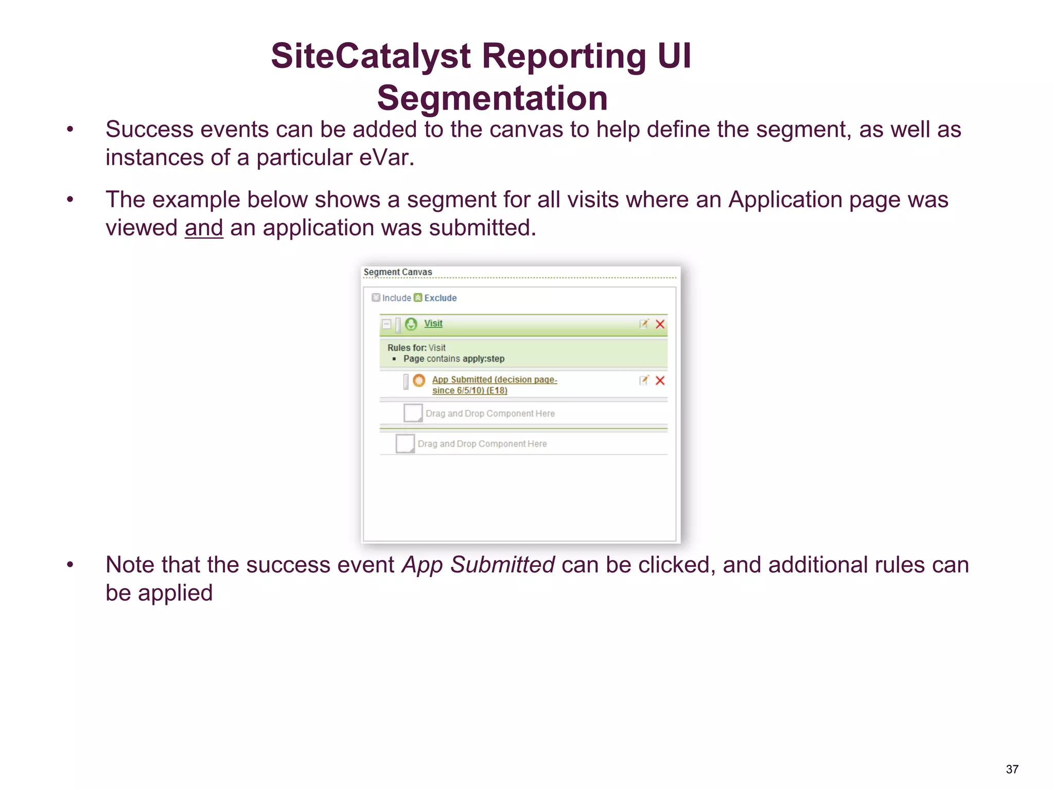 37
Events in Segmentation
• Success events can be added to the canvas to help define the segment, as well as
instances of a particular eVar.
• The example below shows a segment for all visits where an Application page was
viewed and an application was submitted.
• Note that the success event App Submitted can be clicked, and additional rules can
be applied
Segmentation
SiteCatalyst Reporting UI
Segmentation
 