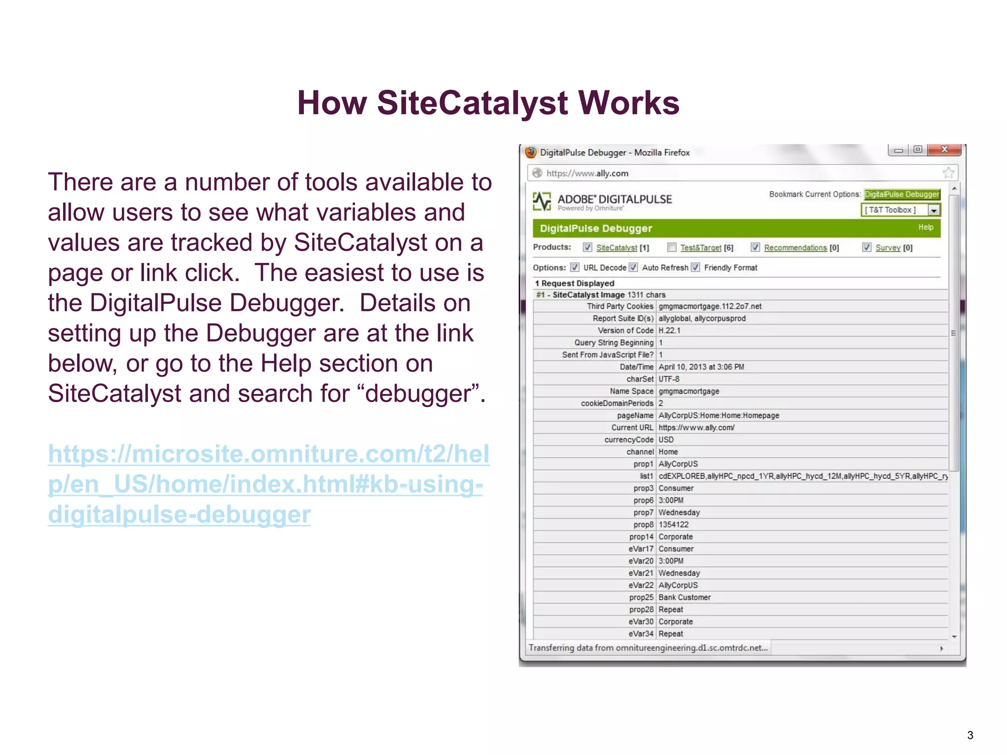 3
How SiteCatalyst Works
There are a number of tools available to
allow users to see what variables and
values are tracked by SiteCatalyst on a
page or link click. The easiest to use is
the DigitalPulse Debugger. Details on
setting up the Debugger are at the link
below, or go to the Help section on
SiteCatalyst and search for “debugger”.
https://microsite.omniture.com/t2/hel
p/en_US/home/index.html#kb-using-
digitalpulse-debugger
 