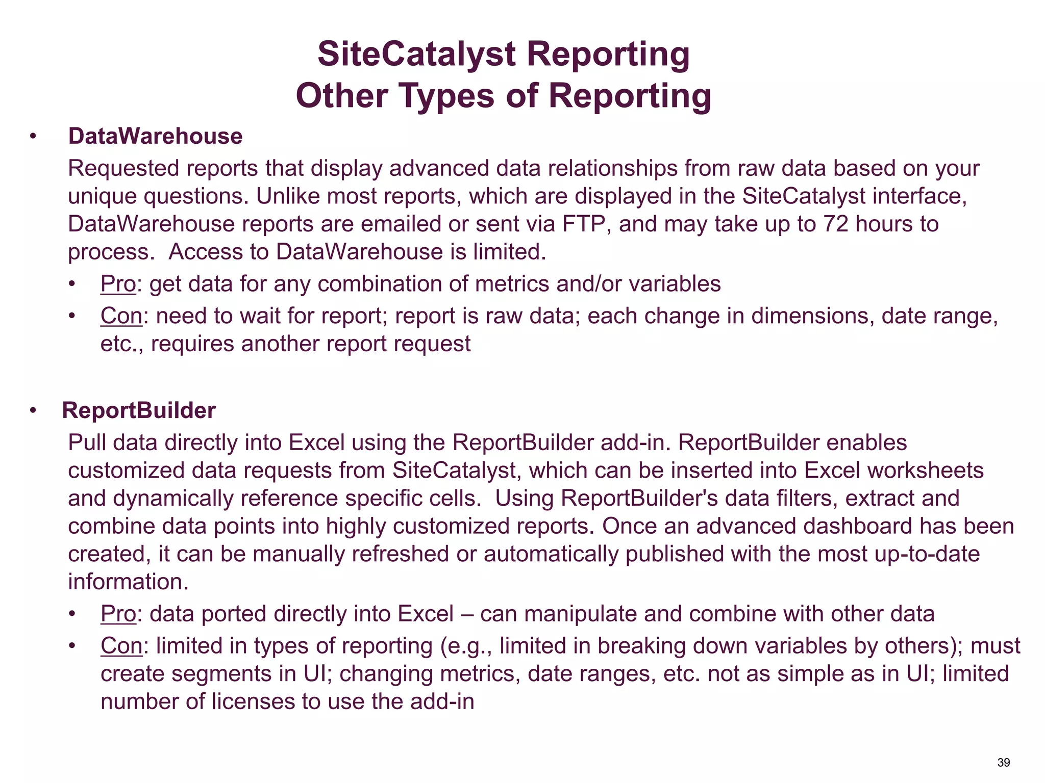 39
And/OR Container Logic
• DataWarehouse
Requested reports that display advanced data relationships from raw data based on your
unique questions. Unlike most reports, which are displayed in the SiteCatalyst interface,
DataWarehouse reports are emailed or sent via FTP, and may take up to 72 hours to
process. Access to DataWarehouse is limited.
• Pro: get data for any combination of metrics and/or variables
• Con: need to wait for report; report is raw data; each change in dimensions, date range,
etc., requires another report request
• ReportBuilder
Pull data directly into Excel using the ReportBuilder add-in. ReportBuilder enables
customized data requests from SiteCatalyst, which can be inserted into Excel worksheets
and dynamically reference specific cells. Using ReportBuilder's data filters, extract and
combine data points into highly customized reports. Once an advanced dashboard has been
created, it can be manually refreshed or automatically published with the most up-to-date
information.
• Pro: data ported directly into Excel – can manipulate and combine with other data
• Con: limited in types of reporting (e.g., limited in breaking down variables by others); must
create segments in UI; changing metrics, date ranges, etc. not as simple as in UI; limited
number of licenses to use the add-in
Segmentation
SiteCatalyst Reporting
Other Types of Reporting
 