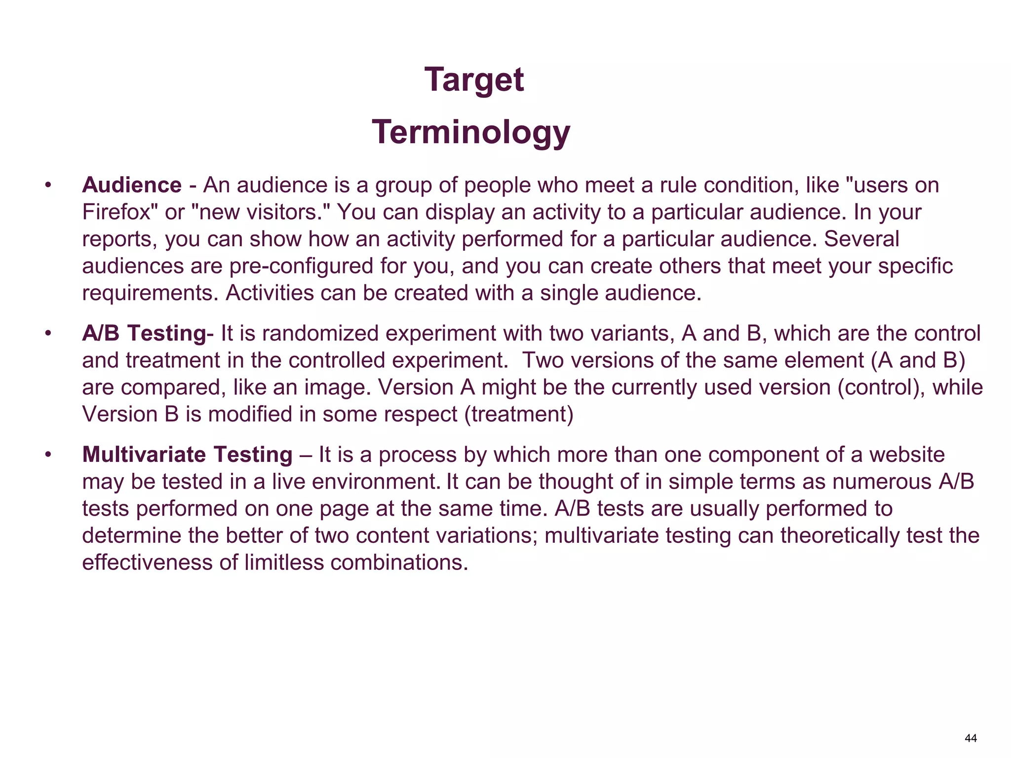44
Key Metrics
• Audience - An audience is a group of people who meet a rule condition, like "users on
Firefox" or "new visitors." You can display an activity to a particular audience. In your
reports, you can show how an activity performed for a particular audience. Several
audiences are pre-configured for you, and you can create others that meet your specific
requirements. Activities can be created with a single audience.
• A/B Testing- It is randomized experiment with two variants, A and B, which are the control
and treatment in the controlled experiment. Two versions of the same element (A and B)
are compared, like an image. Version A might be the currently used version (control), while
Version B is modified in some respect (treatment)
• Multivariate Testing – It is a process by which more than one component of a website
may be tested in a live environment. It can be thought of in simple terms as numerous A/B
tests performed on one page at the same time. A/B tests are usually performed to
determine the better of two content variations; multivariate testing can theoretically test the
effectiveness of limitless combinations.
Metrics & Custom Variables
Target
Terminology
 
