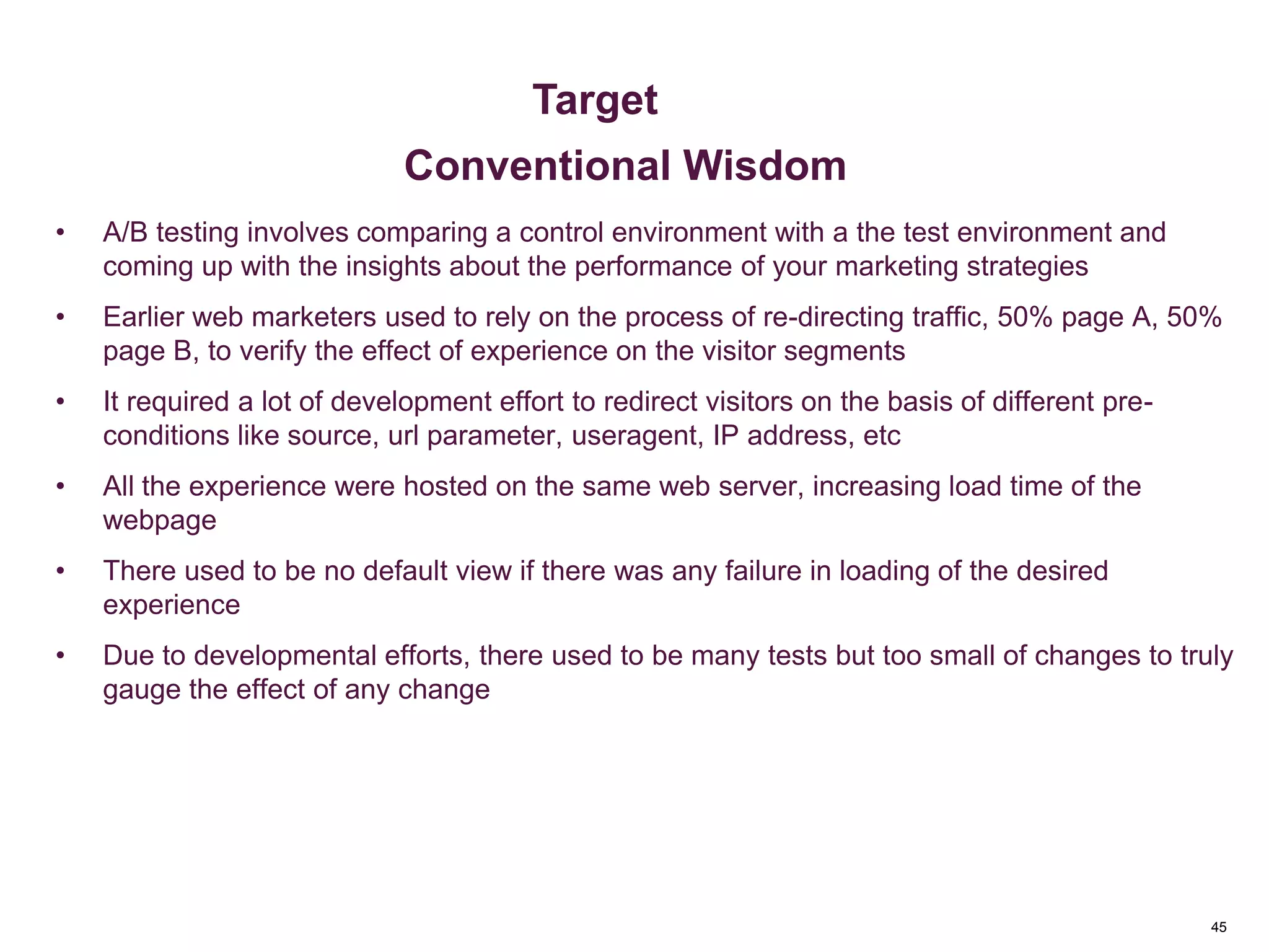 45
Key Metrics
• A/B testing involves comparing a control environment with a the test environment and
coming up with the insights about the performance of your marketing strategies
• Earlier web marketers used to rely on the process of re-directing traffic, 50% page A, 50%
page B, to verify the effect of experience on the visitor segments
• It required a lot of development effort to redirect visitors on the basis of different pre-
conditions like source, url parameter, useragent, IP address, etc
• All the experience were hosted on the same web server, increasing load time of the
webpage
• There used to be no default view if there was any failure in loading of the desired
experience
• Due to developmental efforts, there used to be many tests but too small of changes to truly
gauge the effect of any change
Metrics & Custom Variables
Target
Conventional Wisdom
 