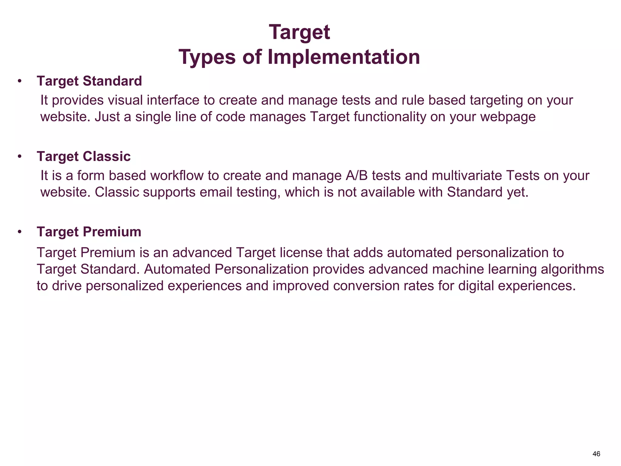 46
And/OR Container Logic
• Target Standard
It provides visual interface to create and manage tests and rule based targeting on your
website. Just a single line of code manages Target functionality on your webpage
• Target Classic
It is a form based workflow to create and manage A/B tests and multivariate Tests on your
website. Classic supports email testing, which is not available with Standard yet.
• Target Premium
Target Premium is an advanced Target license that adds automated personalization to
Target Standard. Automated Personalization provides advanced machine learning algorithms
to drive personalized experiences and improved conversion rates for digital experiences.
Segmentation
Target
Types of Implementation
 