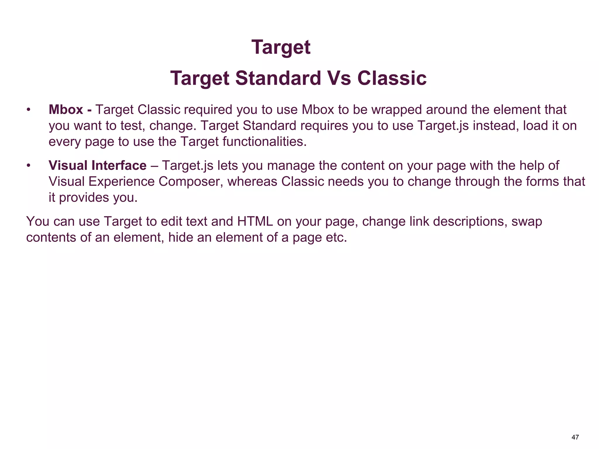 47
Key Metrics
• Mbox - Target Classic required you to use Mbox to be wrapped around the element that
you want to test, change. Target Standard requires you to use Target.js instead, load it on
every page to use the Target functionalities.
• Visual Interface – Target.js lets you manage the content on your page with the help of
Visual Experience Composer, whereas Classic needs you to change through the forms that
it provides you.
You can use Target to edit text and HTML on your page, change link descriptions, swap
contents of an element, hide an element of a page etc.
Metrics & Custom Variables
Target
Target Standard Vs Classic
 