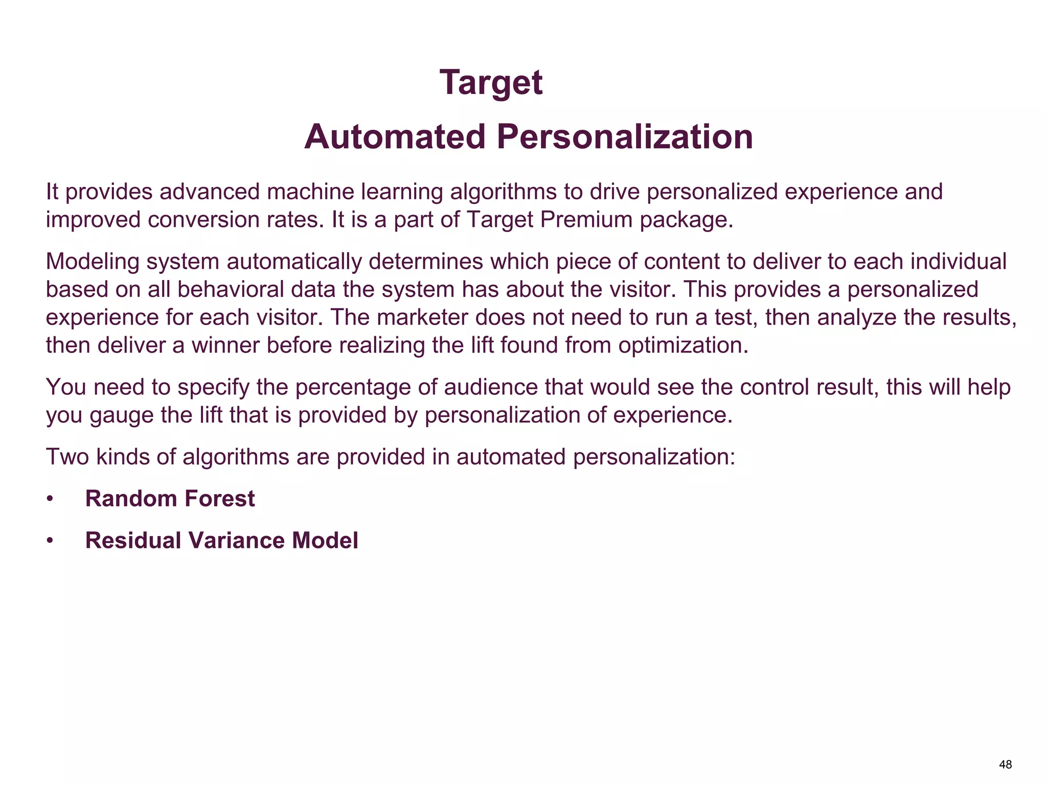 48
Key Metrics
It provides advanced machine learning algorithms to drive personalized experience and
improved conversion rates. It is a part of Target Premium package.
Modeling system automatically determines which piece of content to deliver to each individual
based on all behavioral data the system has about the visitor. This provides a personalized
experience for each visitor. The marketer does not need to run a test, then analyze the results,
then deliver a winner before realizing the lift found from optimization.
You need to specify the percentage of audience that would see the control result, this will help
you gauge the lift that is provided by personalization of experience.
Two kinds of algorithms are provided in automated personalization:
• Random Forest
• Residual Variance Model
Metrics & Custom Variables
Target
Automated Personalization
 