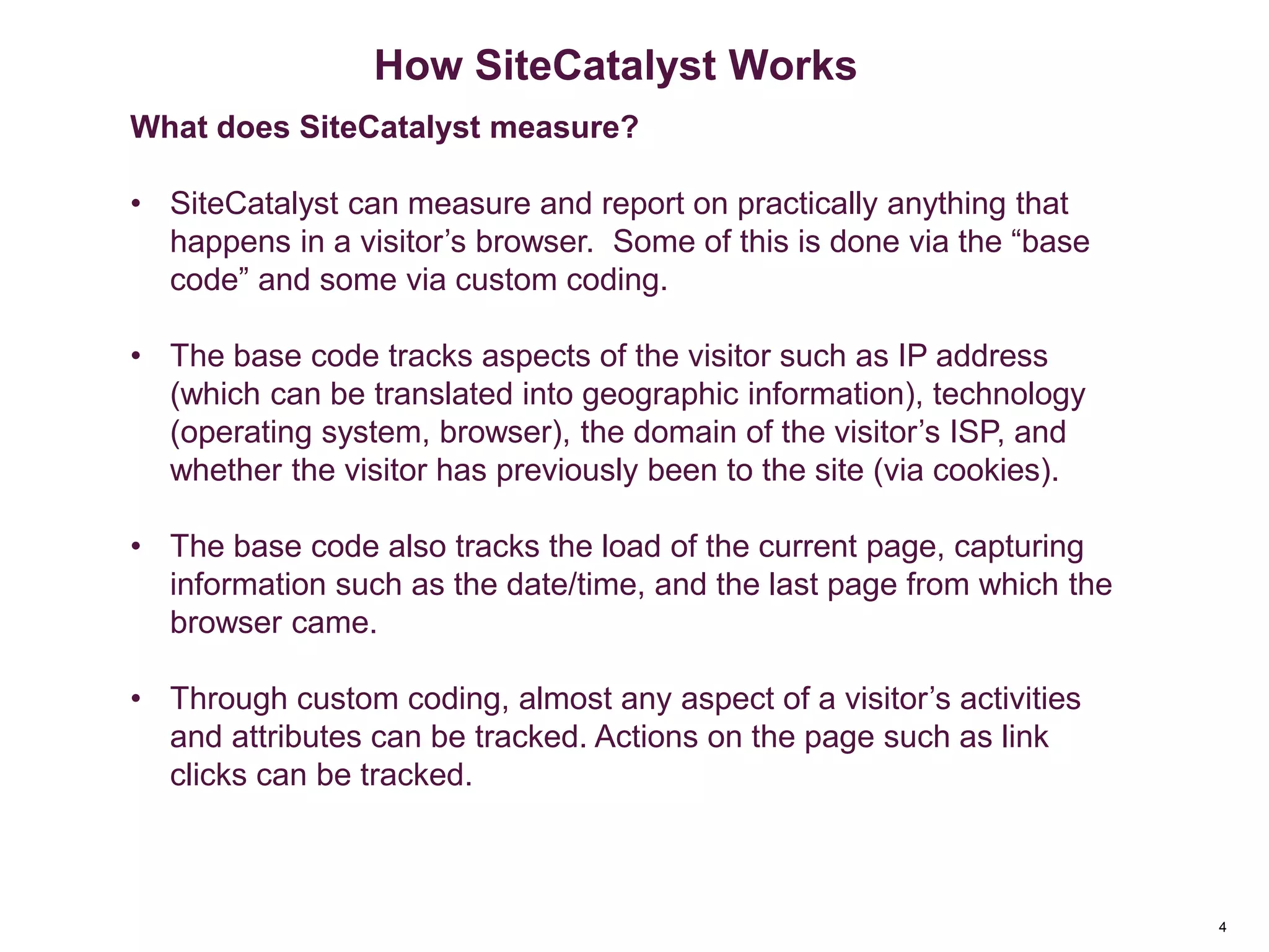 4
How SiteCatalyst Works
What does SiteCatalyst measure?
• SiteCatalyst can measure and report on practically anything that
happens in a visitor’s browser. Some of this is done via the “base
code” and some via custom coding.
• The base code tracks aspects of the visitor such as IP address
(which can be translated into geographic information), technology
(operating system, browser), the domain of the visitor’s ISP, and
whether the visitor has previously been to the site (via cookies).
• The base code also tracks the load of the current page, capturing
information such as the date/time, and the last page from which the
browser came.
• Through custom coding, almost any aspect of a visitor’s activities
and attributes can be tracked. Actions on the page such as link
clicks can be tracked.
 