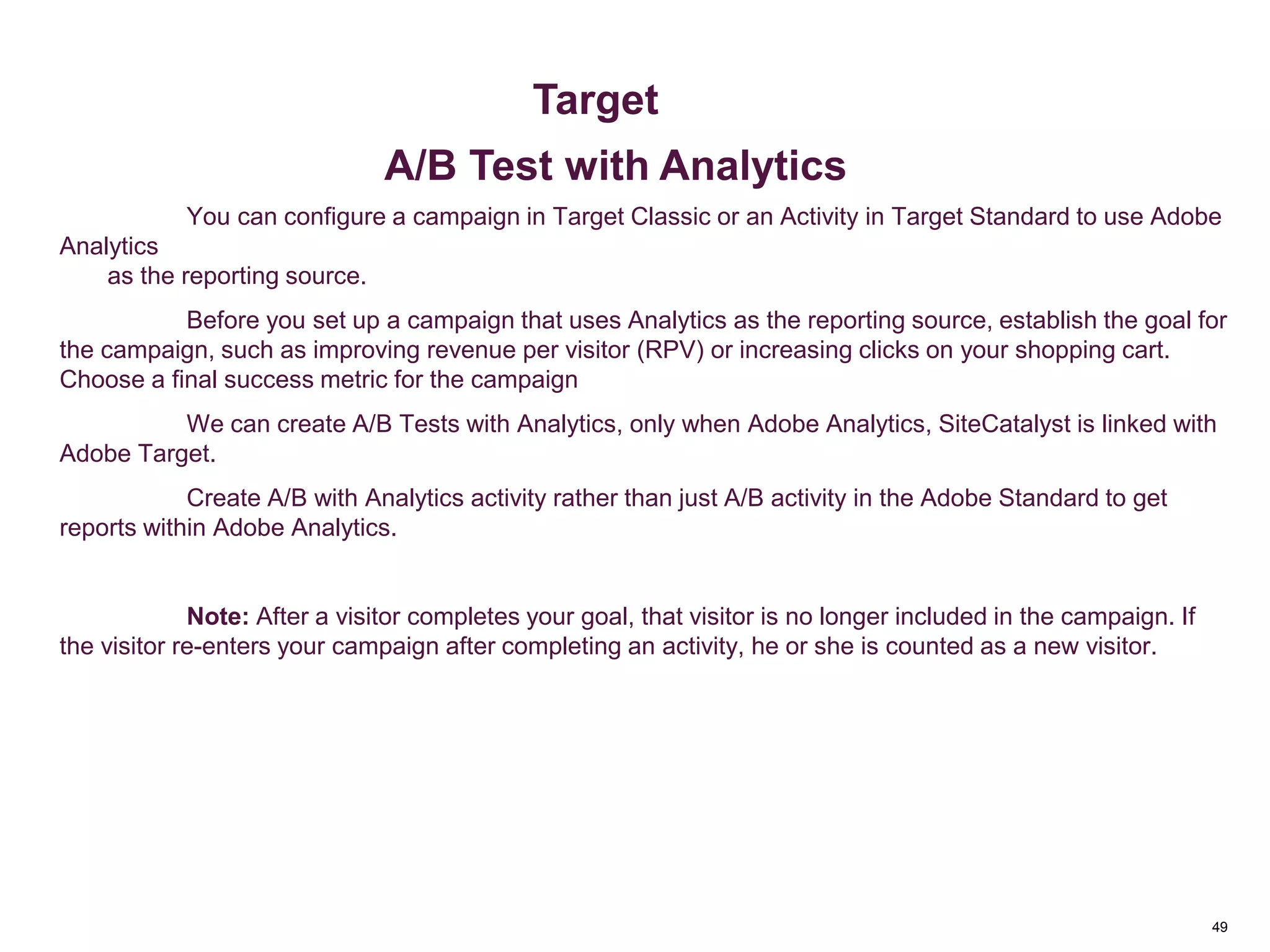 49
Key Metrics
You can configure a campaign in Target Classic or an Activity in Target Standard to use Adobe
Analytics
as the reporting source.
Before you set up a campaign that uses Analytics as the reporting source, establish the goal for
the campaign, such as improving revenue per visitor (RPV) or increasing clicks on your shopping cart.
Choose a final success metric for the campaign
We can create A/B Tests with Analytics, only when Adobe Analytics, SiteCatalyst is linked with
Adobe Target.
Create A/B with Analytics activity rather than just A/B activity in the Adobe Standard to get
reports within Adobe Analytics.
Note: After a visitor completes your goal, that visitor is no longer included in the campaign. If
the visitor re-enters your campaign after completing an activity, he or she is counted as a new visitor.
Metrics & Custom Variables
Target
A/B Test with Analytics
 