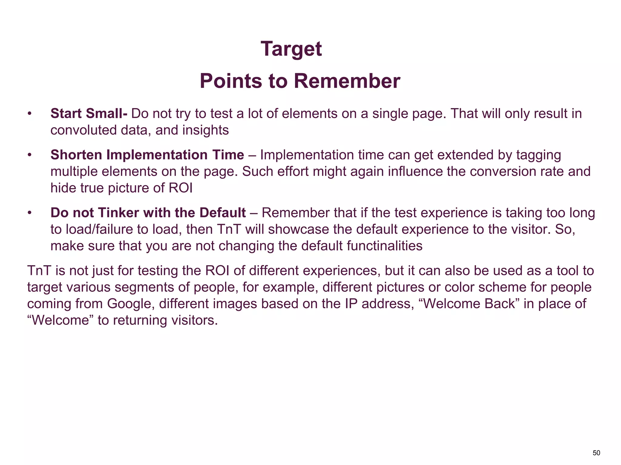 50
Key Metrics
• Start Small- Do not try to test a lot of elements on a single page. That will only result in
convoluted data, and insights
• Shorten Implementation Time – Implementation time can get extended by tagging
multiple elements on the page. Such effort might again influence the conversion rate and
hide true picture of ROI
• Do not Tinker with the Default – Remember that if the test experience is taking too long
to load/failure to load, then TnT will showcase the default experience to the visitor. So,
make sure that you are not changing the default functinalities
TnT is not just for testing the ROI of different experiences, but it can also be used as a tool to
target various segments of people, for example, different pictures or color scheme for people
coming from Google, different images based on the IP address, “Welcome Back” in place of
“Welcome” to returning visitors.
Metrics & Custom Variables
Target
Points to Remember
 