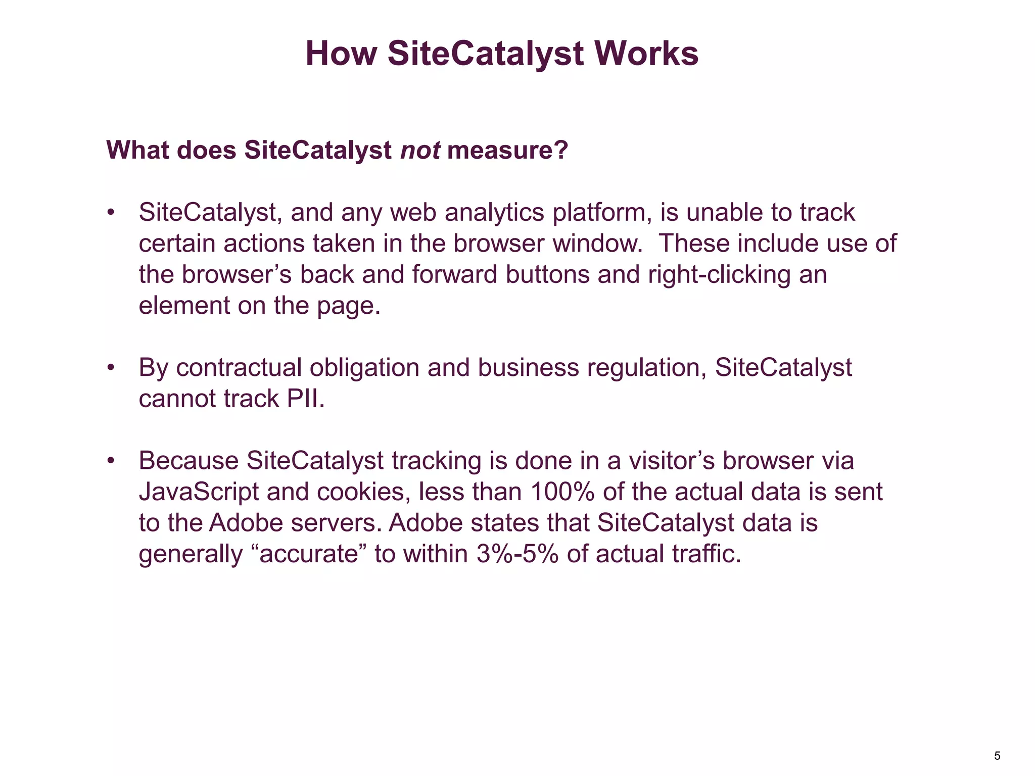 5
How SiteCatalyst Works
What does SiteCatalyst not measure?
• SiteCatalyst, and any web analytics platform, is unable to track
certain actions taken in the browser window. These include use of
the browser’s back and forward buttons and right-clicking an
element on the page.
• By contractual obligation and business regulation, SiteCatalyst
cannot track PII.
• Because SiteCatalyst tracking is done in a visitor’s browser via
JavaScript and cookies, less than 100% of the actual data is sent
to the Adobe servers. Adobe states that SiteCatalyst data is
generally “accurate” to within 3%-5% of actual traffic.
 