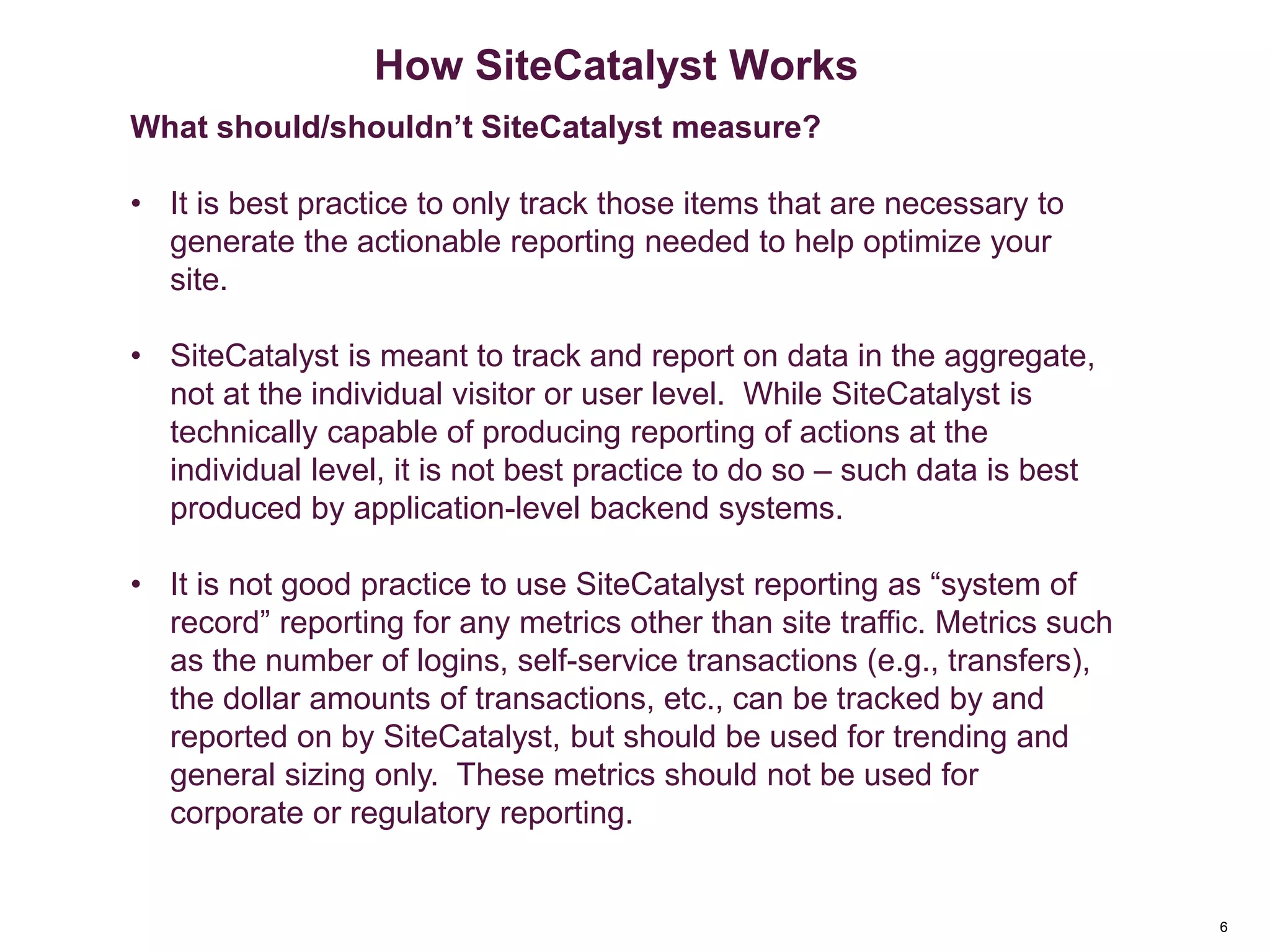 6
How SiteCatalyst Works
What should/shouldn’t SiteCatalyst measure?
• It is best practice to only track those items that are necessary to
generate the actionable reporting needed to help optimize your
site.
• SiteCatalyst is meant to track and report on data in the aggregate,
not at the individual visitor or user level. While SiteCatalyst is
technically capable of producing reporting of actions at the
individual level, it is not best practice to do so – such data is best
produced by application-level backend systems.
• It is not good practice to use SiteCatalyst reporting as “system of
record” reporting for any metrics other than site traffic. Metrics such
as the number of logins, self-service transactions (e.g., transfers),
the dollar amounts of transactions, etc., can be tracked by and
reported on by SiteCatalyst, but should be used for trending and
general sizing only. These metrics should not be used for
corporate or regulatory reporting.
 