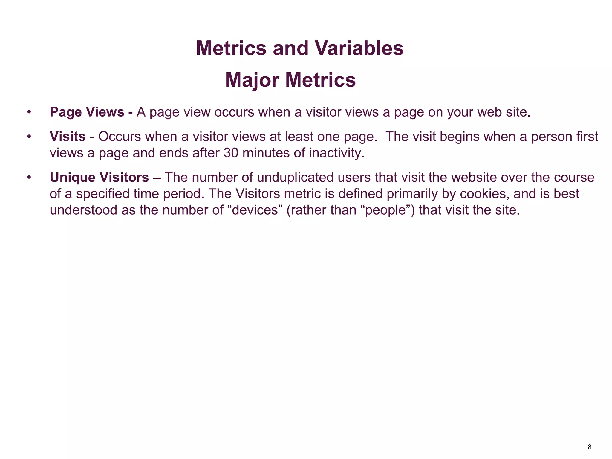 8
Key Metrics
• Page Views - A page view occurs when a visitor views a page on your web site.
• Visits - Occurs when a visitor views at least one page. The visit begins when a person first
views a page and ends after 30 minutes of inactivity.
• Unique Visitors – The number of unduplicated users that visit the website over the course
of a specified time period. The Visitors metric is defined primarily by cookies, and is best
understood as the number of “devices” (rather than “people”) that visit the site.
Metrics & Custom Variables
Metrics and Variables
Major Metrics
 