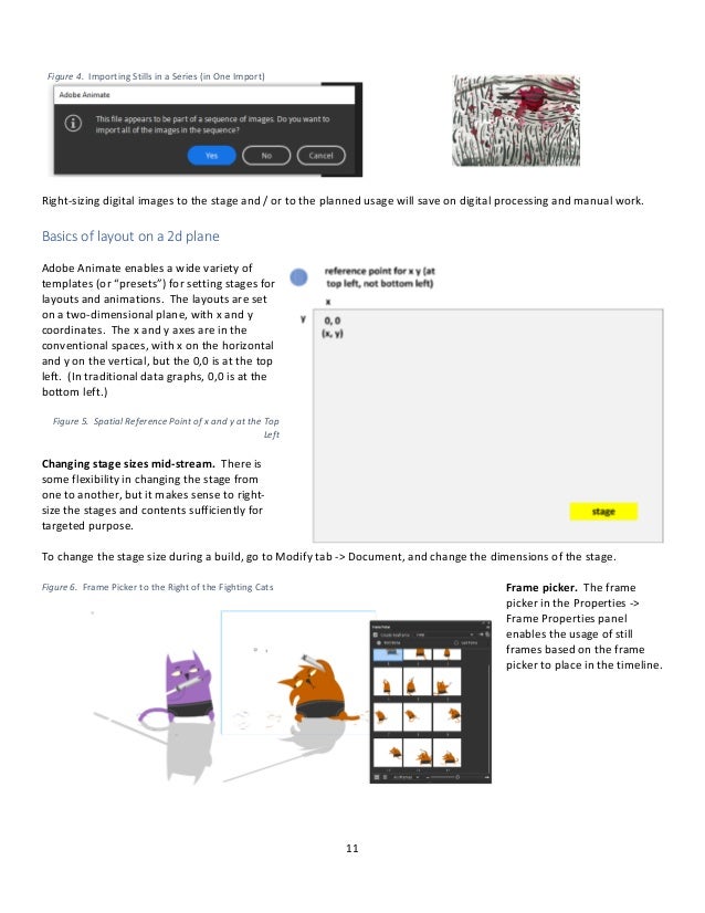 11
Figure 4. Importing Stills in a Series (in One Import)
Right-sizing digital images to the stage and / or to the planned usage will save on digital processing and manual work.
Basics of layout on a 2d plane
Adobe Animate enables a wide variety of
templates (or “presets”) for setting stages for
layouts and animations. The layouts are set
on a two-dimensional plane, with x and y
coordinates. The x and y axes are in the
conventional spaces, with x on the horizontal
and y on the vertical, but the 0,0 is at the top
left. (In traditional data graphs, 0,0 is at the
bottom left.)
Figure 5. Spatial Reference Point of x and y at the Top
Left
Changing stage sizes mid-stream. There is
some flexibility in changing the stage from
one to another, but it makes sense to right-
size the stages and contents sufficiently for
targeted purpose.
To change the stage size during a build, go to Modify tab -> Document, and change the dimensions of the stage.
Frame picker. The frame
picker in the Properties ->
Frame Properties panel
enables the usage of still
frames based on the frame
picker to place in the timeline.
Figure 6. Frame Picker to the Right of the Fighting Cats
 