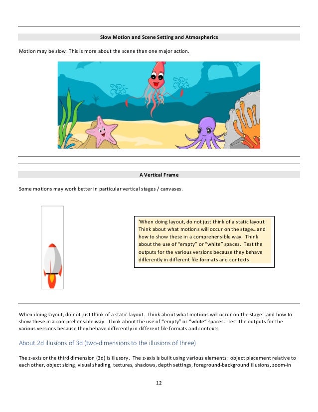12
Slow Motion and Scene Setting and Atmospherics
Motion may be slow. This is more about the scene than one major action.
A Vertical Frame
Some motions may work better in particular vertical stages / canvases.
When doing layout, do not just think of a static layout. Think about what motions will occur on the stage…and how to
show these in a comprehensible way. Think about the use of “empty” or “white” spaces. Test the outputs for the
various versions because they behave differently in different file formats and contexts.
About 2d illusions of 3d (two-dimensions to the illusions of three)
The z-axis or the third dimension (3d) is illusory. The z-axis is built using various elements: object placement relative to
each other, object sizing, visual shading, textures, shadows, depth settings, foreground-background illusions, zoom-in
'When doing layout, do not just think of a static layout.
Think about what motions will occur on the stage…and
how to show these in a comprehensible way. Think
about the use of “empty” or “white” spaces. Test the
outputs for the various versions because they behave
differently in different file formats and contexts.
 