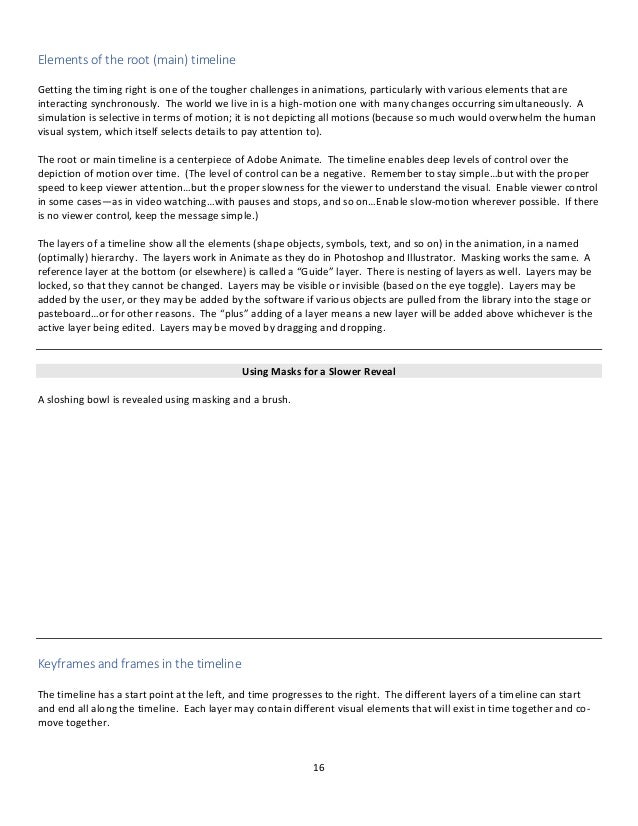 16
Elements of the root (main) timeline
Getting the timing right is one of the tougher challenges in animations, particularly with various elements that are
interacting synchronously. The world we live in is a high-motion one with many changes occurring simultaneously. A
simulation is selective in terms of motion; it is not depicting all motions (because so much would overwhelm the human
visual system, which itself selects details to pay attention to).
The root or main timeline is a centerpiece of Adobe Animate. The timeline enables deep levels of control over the
depiction of motion over time. (The level of control can be a negative. Remember to stay simple…but with the proper
speed to keep viewer attention…but the proper slowness for the viewer to understand the visual. Enable viewer control
in some cases—as in video watching…with pauses and stops, and so on…Enable slow-motion wherever possible. If there
is no viewer control, keep the message simple.)
The layers of a timeline show all the elements (shape objects, symbols, text, and so on) in the animation, in a named
(optimally) hierarchy. The layers work in Animate as they do in Photoshop and Illustrator. Masking works the same. A
reference layer at the bottom (or elsewhere) is called a “Guide” layer. There is nesting of layers as well. Layers may be
locked, so that they cannot be changed. Layers may be visible or invisible (based on the eye toggle). Layers may be
added by the user, or they may be added by the software if various objects are pulled from the library into the stage or
pasteboard…or for other reasons. The “plus” adding of a layer means a new layer will be added above whichever is the
active layer being edited. Layers may be moved by dragging and dropping.
Using Masks for a Slower Reveal
A sloshing bowl is revealed using masking and a brush.
Keyframes and frames in the timeline
The timeline has a start point at the left, and time progresses to the right. The different layers of a timeline can start
and end all along the timeline. Each layer may contain different visual elements that will exist in time together and co-
move together.
 