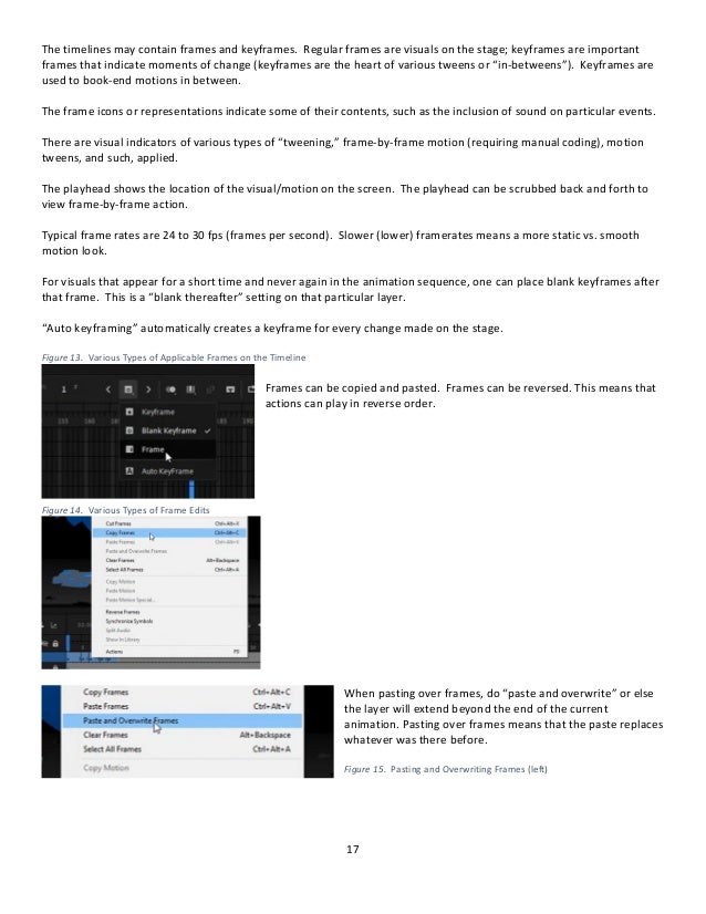17
The timelines may contain frames and keyframes. Regular frames are visuals on the stage; keyframes are important
frames that indicate moments of change (keyframes are the heart of various tweens or “in-betweens”). Keyframes are
used to book-end motions in between.
The frame icons or representations indicate some of their contents, such as the inclusion of sound on particular events.
There are visual indicators of various types of “tweening,” frame-by-frame motion (requiring manual coding), motion
tweens, and such, applied.
The playhead shows the location of the visual/motion on the screen. The playhead can be scrubbed back and forth to
view frame-by-frame action.
Typical frame rates are 24 to 30 fps (frames per second). Slower (lower) framerates means a more static vs. smooth
motion look.
For visuals that appear for a short time and never again in the animation sequence, one can place blank keyframes after
that frame. This is a “blank thereafter” setting on that particular layer.
“Auto keyframing” automatically creates a keyframe for every change made on the stage.
Figure 13. Various Types of Applicable Frames on the Timeline
Frames can be copied and pasted. Frames can be reversed. This means that
actions can play in reverse order.
Figure 14. Various Types of Frame Edits
When pasting over frames, do “paste and overwrite” or else
the layer will extend beyond the end of the current
animation. Pasting over frames means that the paste replaces
whatever was there before.
Figure 15. Pasting and Overwriting Frames (left)
 