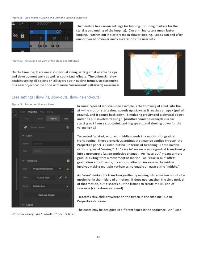 18
Figure 16. Loop Markers Define and Limit the Looping Sequence
The timeline has various settings for looping (including markers for the
starting and ending of the looping). Closer-in indicators mean faster
looping. Farther-out indicators mean slower looping. Loops can end after
one or two or however many n-iterations the user sets.
Figure 17. An Onion Skin View of the Stage and Off-Stage
On the timeline, there are also onion-skinning settings that enable design
and development work as well as cool visual effects. The onion skin view
enables seeing all objects on all layers but in outline format, so placement
of a new object can be done with more “omniscient” (all-layers) awareness.
Ease settings (slow-ins, slow-outs, slow-ins-and-outs)
In some types of motion—one example is the throwing of a ball into the
air—the motion starts slow, speeds up, slows as it reaches an apex (pull of
gravity), and it comes back down. Simulating gravity and a physical object
under its pull involves “easing.” [Another common example is a car
starting out from a stop-point…gaining speed…and slowing down for the
yellow light.]
To control for start, end, and middle speeds in a motion (for gradual
transitioning), there are various settings that may be applied through the
Properties panel -> Frame button…in terms of tweening. These involve
various types of “easing.” An “ease in” means a more gradual transitioning
into a movement (vs. an explosive change). An “ease out” means a more
gradual exiting from a movement or motion. An “ease in out” offers
gradualism at both ends, in various patterns. An ease in the middle
involves making multiple keyframes, to enable an ease at the “middle.”
An “ease” makes the transition gentler by moving into a motion or out of a
motion or in the middle of a motion. It does not lengthen the time period
of that motion, but it spaces out the frames to create the illusion of
slowness (vs. fastness or speed).
To access this, click anywhere on the tween in the timeline. Go to
Properties -> Frame.
The eases may be designed in different times in the sequence. An “Ease-
in” occurs early. An “Ease-Out” occurs later.
Figure 18. Properties, Frames, Eases
 