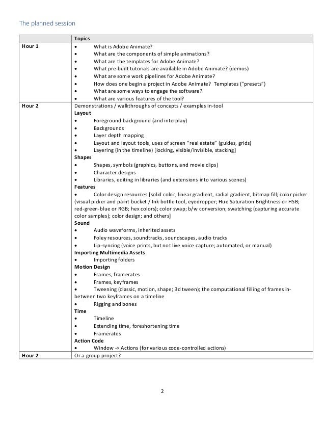 2
The planned session
Topics
Hour 1 • What is Adobe Animate?
• What are the components of simple animations?
• What are the templates for Adobe Animate?
• What pre-built tutorials are available in Adobe Animate? (demos)
• What are some work pipelines for Adobe Animate?
• How does one begin a project in Adobe Animate? Templates (“presets”)
• What are some ways to engage the software?
• What are various features of the tool?
Hour 2 Demonstrations / walkthroughs of concepts / examples in-tool
Layout
• Foreground background (and interplay)
• Backgrounds
• Layer depth mapping
• Layout and layout tools, uses of screen “real estate” (guides, grids)
• Layering (in the timeline) [locking, visible/invisible, stacking]
Shapes
• Shapes, symbols (graphics, buttons, and movie clips)
• Character designs
• Libraries, editing in libraries (and extensions into various scenes)
Features
• Color design resources [solid color, linear gradient, radial gradient, bitmap fill; color picker
(visual picker and paint bucket / Ink bottle tool, eyedropper; Hue Saturation Brightness or HSB;
red-green-blue or RGB; hex colors); color swap; b/w conversion; swatching (capturing accurate
color samples); color design; and others]
Sound
• Audio waveforms, inherited assets
• Foley resources, soundtracks, soundscapes, audio tracks
• Lip-syncing (voice prints, but not live voice capture; automated, or manual)
Importing Multimedia Assets
• Importing folders
Motion Design
• Frames, framerates
• Frames, keyframes
• Tweening (classic, motion, shape; 3d tween); the computational filling of frames in-
between two keyframes on a timeline
• Rigging and bones
Time
• Timeline
• Extending time, foreshortening time
• Framerates
Action Code
• Window -> Actions (for various code-controlled actions)
Hour 2 Or a group project?
 