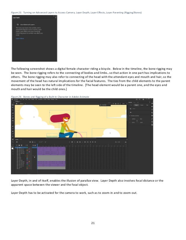 21
Figure 23. Turning on Advanced Layers to Access Camera, Layer Depth, Layer Effects, Layer Parenting (Rigging/Bones)
The following screenshot shows a digital female character riding a bicycle. Below in the timeline, the bone rigging may
be seen. The bone rigging refers to the connecting of bodies and limbs…so that action in one part has implications to
others. The bone rigging may also refer to connecting of the head with the attendant eyes and mouth and hair, so the
movement of the head has natural implications for the facial features. The ties from the child elements to the parent
elements may be seen to the left side of the timeline. [The head element would be a parent one, and the eyes and
mouth and hair would be the child ones.]
Figure 24. Bones and Rigging of a Built-In Character in Adobe Animate
Layer Depth, in and of itself, enables the illusion of parallax view. Layer Depth also involves focal distance or the
apparent space between the viewer and the focal object.
Layer Depth has to be activated for the camera to work, such as to zoom-in and to zoom-out.
 