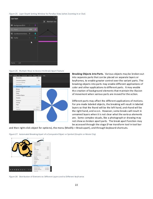22
Figure 25. Layer Depth Setting Window for Parallax View (when Zooming In or Out)
Figure 26. Multiple Ways to Access the Break-Apart Feature
Breaking Objects into Parts. Various objects may be broken out
into separate parts that can be placed on separate layers or
keyframes, to enable greater control over the variant parts. The
breaking objects into parts may enable different applications of
color and other applications to different parts. It may enable
the creation of background elements that maintain the illusion
of movement when various parts are moved for the action.
Different parts may affect the different applications of motions.
For pre-made labeled objects, the breaking will result in labeled
layers so that the lhand will be the left hand, and rhand will be
the right hand, and so on. However, some breaks will result in
unnamed layers when it is not clear what the various elements
are. Some complex visuals, like a photograph or drawing may
not show as broken apart parts. The break apart function may
be accessed through the stage (Free transform tool in tool bar
and then right-click object for options), the menu (Modify-> Break apart), and through keyboard shortcuts.
Figure 27. Automated Breaking Apart of a Composite Object or Symbol (Graphic or Movie Clip)
Figure 28. Distribution of Elements to Different Layers and to Different Keyframes
 