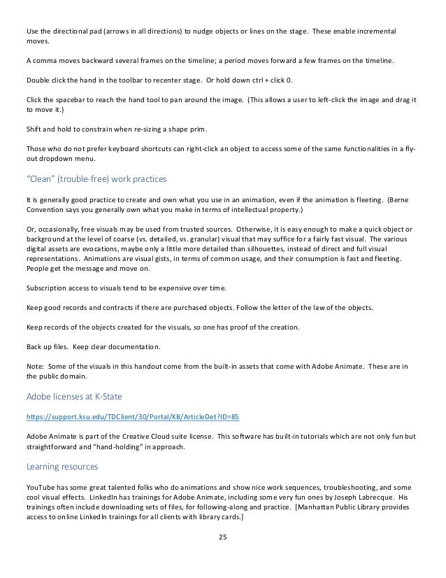 25
Use the directional pad (arrows in all directions) to nudge objects or lines on the stage. These enable incremental
moves.
A comma moves backward several frames on the timeline; a period moves forward a few frames on the timeline.
Double click the hand in the toolbar to recenter stage. Or hold down ctrl + click 0.
Click the spacebar to reach the hand tool to pan around the image. (This allows a user to left-click the image and drag it
to move it.)
Shift and hold to constrain when re-sizing a shape prim.
Those who do not prefer keyboard shortcuts can right-click an object to access some of the same functionalities in a fly-
out dropdown menu.
“Clean” (trouble-free) work practices
It is generally good practice to create and own what you use in an animation, even if the animation is fleeting. (Berne
Convention says you generally own what you make in terms of intellectual property.)
Or, occasionally, free visuals may be used from trusted sources. Otherwise, it is easy enough to make a quick object or
background at the level of coarse (vs. detailed, vs. granular) visual that may suffice for a fairly fast visual. The various
digital assets are evocations, maybe only a little more detailed than silhouettes, instead of direct and full visual
representations. Animations are visual gists, in terms of common usage, and their consumption is fast and fleeting.
People get the message and move on.
Subscription access to visuals tend to be expensive over time.
Keep good records and contracts if there are purchased objects. Follow the letter of the law of the objects.
Keep records of the objects created for the visuals, so one has proof of the creation.
Back up files. Keep clear documentation.
Note: Some of the visuals in this handout come from the built-in assets that come with Adobe Animate. These are in
the public domain.
Adobe licenses at K-State
https://support.ksu.edu/TDClient/30/Portal/KB/ArticleDet?ID=85
Adobe Animate is part of the Creative Cloud suite license. This software has built-in tutorials which are not only fun but
straightforward and “hand-holding” in approach.
Learning resources
YouTube has some great talented folks who do animations and show nice work sequences, troubleshooting, and some
cool visual effects. LinkedIn has trainings for Adobe Animate, including some very fun ones by Joseph Labrecque. His
trainings often include downloading sets of files, for following-along and practice. [Manhattan Public Library provides
access to online LinkedIn trainings for all clients with library cards.]
 