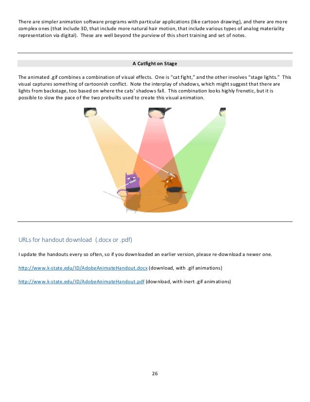 26
There are simpler animation software programs with particular applications (like cartoon drawing), and there are more
complex ones (that include 3D, that include more natural hair motion, that include various types of analog materiality
representation via digital). These are well beyond the purview of this short training and set of notes.
A Catfight on Stage
The animated .gif combines a combination of visual effects. One is “cat fight,” and the other involves “stage lights.” This
visual captures something of cartoonish conflict. Note the interplay of shadows, which might suggest that there are
lights from backstage, too based on where the cats’ shadows fall. This combination looks highly frenetic, but it is
possible to slow the pace of the two prebuilts used to create this visual animation.
URLs for handout download (.docx or .pdf)
I update the handouts every so often, so if you downloaded an earlier version, please re-download a newer one.
http://www.k-state.edu/ID/AdobeAnimateHandout.docx (download, with .gif animations)
http://www.k-state.edu/ID/AdobeAnimateHandout.pdf (download, with inert .gif animations)
 