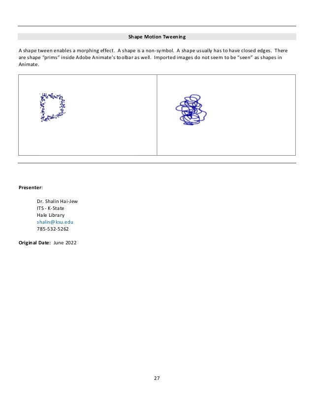 27
Shape Motion Tweening
A shape tween enables a morphing effect. A shape is a non-symbol. A shape usually has to have closed edges. There
are shape “prims” inside Adobe Animate’s toolbar as well. Imported images do not seem to be “seen” as shapes in
Animate.
Presenter:
Dr. Shalin Hai-Jew
ITS - K-State
Hale Library
shalin@ksu.edu
785-532-5262
Original Date: June 2022
 