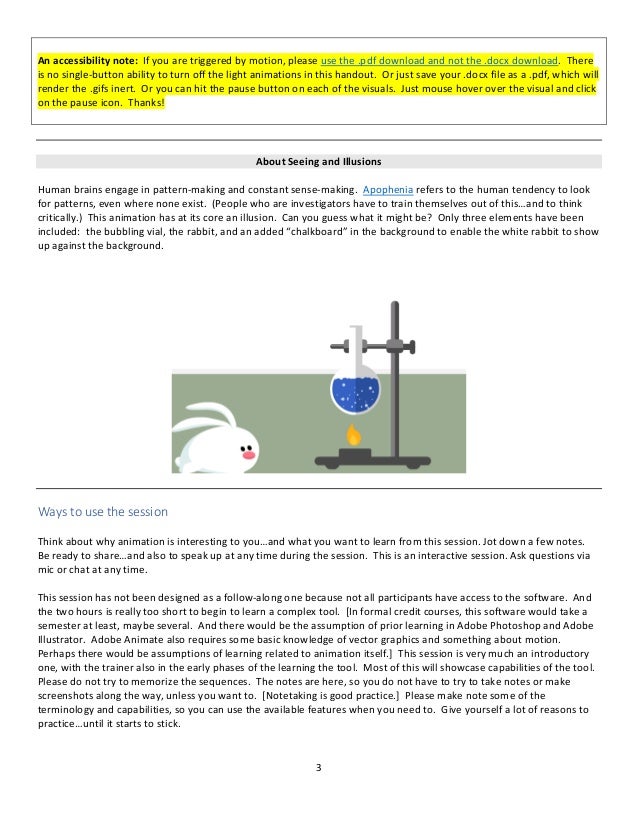 3
An accessibility note: If you are triggered by motion, please use the .pdf download and not the .docx download. There
is no single-button ability to turn off the light animations in this handout. Or just save your .docx file as a .pdf, which will
render the .gifs inert. Or you can hit the pause button on each of the visuals. Just mouse hover over the visual and click
on the pause icon. Thanks!
About Seeing and Illusions
Human brains engage in pattern-making and constant sense-making. Apophenia refers to the human tendency to look
for patterns, even where none exist. (People who are investigators have to train themselves out of this…and to think
critically.) This animation has at its core an illusion. Can you guess what it might be? Only three elements have been
included: the bubbling vial, the rabbit, and an added “chalkboard” in the background to enable the white rabbit to show
up against the background.
Ways to use the session
Think about why animation is interesting to you…and what you want to learn from this session. Jot down a few notes.
Be ready to share…and also to speak up at any time during the session. This is an interactive session. Ask questions via
mic or chat at any time.
This session has not been designed as a follow-along one because not all participants have access to the software. And
the two hours is really too short to begin to learn a complex tool. [In formal credit courses, this software would take a
semester at least, maybe several. And there would be the assumption of prior learning in Adobe Photoshop and Adobe
Illustrator. Adobe Animate also requires some basic knowledge of vector graphics and something about motion.
Perhaps there would be assumptions of learning related to animation itself.] This session is very much an introductory
one, with the trainer also in the early phases of the learning the tool. Most of this will showcase capabilities of the tool.
Please do not try to memorize the sequences. The notes are here, so you do not have to try to take notes or make
screenshots along the way, unless you want to. [Notetaking is good practice.] Please make note some of the
terminology and capabilities, so you can use the available features when you need to. Give yourself a lot of reasons to
practice…until it starts to stick.
 
