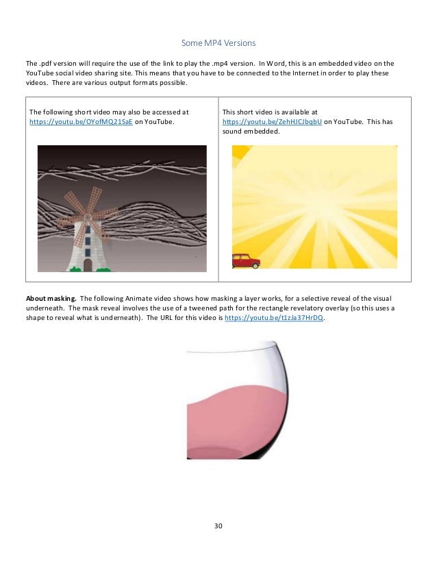 30
Some MP4 Versions
The .pdf version will require the use of the link to play the .mp4 version. In Word, this is an embedded video on the
YouTube social video sharing site. This means that you have to be connected to the Internet in order to play these
videos. There are various output formats possible.
The following short video may also be accessed at
https://youtu.be/OYofMQ21SaE on YouTube.
This short video is available at
https://youtu.be/ZehHJCJbqbU on YouTube. This has
sound embedded.
About masking. The following Animate video shows how masking a layer works, for a selective reveal of the visual
underneath. The mask reveal involves the use of a tweened path for the rectangle revelatory overlay (so this uses a
shape to reveal what is underneath). The URL for this video is https://youtu.be/t1zJa37HrDQ.
 