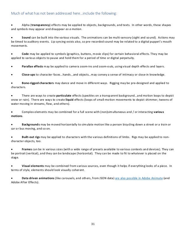 31
Much of what has not been addressed here…include the following:
• Alpha (transparency) effects may be applied to objects, backgrounds, and texts. In other words, these shapes
and symbols may appear and disappear as a motion.
• Sound can be built into the various visuals. The animations can be multi-sensory (sight and sound). Actions may
be timed to auditory events. Lip syncing exists also, so pre-recorded sound may be related to a digital puppet’s mouth
movements.
• Code may be applied to symbols (graphics, buttons, movie clips) for certain behavioral effects. They may be
applied to various objects to pause and hold them for a period of time or digital perpetuity.
• Parallax effects may be applied to camera zoom-ins and zoom-outs, using visual depth effects and layers.
• Close-ups to character faces…hands…and objects…may convey a sense of intimacy or close-in knowledge.
• Bone-rigged characters may dance and move in different ways. Rigging may be pre-designed and applied to
characters.
• There are ways to create particulate effects (speckles on a transparent background…and motion loops to depict
snow or rain). There are ways to create liquid effects (loops of small-motion movements to depict shimmer, tweens of
water moving in streams, flow, and others).
• Complex elements may be combined for a full scene with (non)simultaneous and / or interacting various
motions.
• Backgrounds may be moved horizontally to simulate motion like a person bicycling down a street or a train or
car or bus moving, and so on.
• Built-out rigs may be applied to characters with the various definitions of limbs. Rigs may be applied to non-
character objects, too.
• Frames can be in various sizes (with a wide range of presets available to various contexts and devices). They can
be portrait (vertical), and they can be landscape (horizontal). They can be made to fit to whatever is placed on the
stage.
• Visual elements may be combined from various sources, even though it helps if everything looks of a piece. In
terms of style, elements should look visually coherent.
• Data driven animations (like carousels, and others, from JSON data) are also possible in Adobe Animate (and
Adobe After Effects).
 