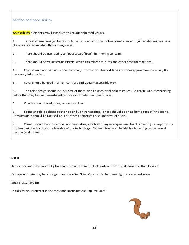 32
Motion and accessibility
Accessibility elements may be applied to various animated visuals.
1. Textual alternatives (alt text) should be included with the motion visual element. (AI capabilities to assess
these are still somewhat iffy, in many cases.)
2. There should be user ability to “pause/stop/hide” the moving contents.
3. There should never be strobe effects, which can trigger seizures and other physical reactions.
4. Color should not be used alone to convey information. Use text labels or other approaches to convey the
necessary information.
5. Color should be used in a high-contrast and visually accessible way.
6. The color design should be inclusive of those who have color blindness issues. Be careful about combining
colors that may be undifferentiated to those with color blindness issues.
7. Visuals should be adaptive, where possible.
8. Sound should be closed captioned and / or transcripted. There should be an ability to turn off the sound.
Primary audio should be focused on, not other distractive noise (in terms of audio).
9. Visuals should be substantive, not decorative, which all of my examples are…for this training…except for the
motion part that involves the learning of the technology. Motion visuals can be highly distracting to the neural
diverse (and others).
Notes:
Remember not to be limited by the limits of your trainer. Think and do more and do broader. Do different.
Perhaps Animate may be a bridge to Adobe After Effects®, which is the more high-powered software.
Regardless, have fun.
Thanks for your interest in the topic and participation! Squirrel out!
 