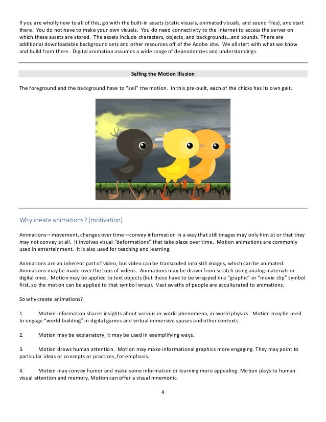 4
If you are wholly new to all of this, go with the built-in assets (static visuals, animated visuals, and sound files), and start
there. You do not have to make your own visuals. You do need connectivity to the Internet to access the server on
which these assets are stored. The assets include characters, objects, and backgrounds…and sounds. There are
additional downloadable background sets and other resources off of the Adobe site. We all start with what we know
and build from there. Digital animation assumes a wide range of dependencies and understandings.
Selling the Motion Illusion
The foreground and the background have to “sell” the motion. In this pre-built, each of the chicks has its own gait.
Why create animations? (motivation)
Animations—movement, changes over time—convey information in a way that still images may only hint at or that they
may not convey at all. It involves visual “deformations” that take place over time. Motion animations are commonly
used in entertainment. It is also used for teaching and learning.
Animations are an inherent part of video, but video can be transcoded into still images, which can be animated.
Animations may be made over the tops of videos. Animations may be drawn from scratch using analog materials or
digital ones. Motion may be applied to text objects (but these have to be wrapped in a “graphic” or “movie clip” symbol
first, so the motion can be applied to that symbol wrap). Vast swaths of people are acculturated to animations.
So why create animations?
1. Motion information shares insights about various in-world phenomena, in-world physics. Motion may be used
to engage “world building” in digital games and virtual immersive spaces and other contexts.
2. Motion may be explanatory; it may be used in exemplifying ways.
3. Motion draws human attention. Motion may make informational graphics more engaging. They may point to
particular ideas or concepts or practices, for emphasis.
4. Motion may convey humor and make some information or learning more appealing. Motion plays to human
visual attention and memory. Motion can offer a visual mnemonic.
 