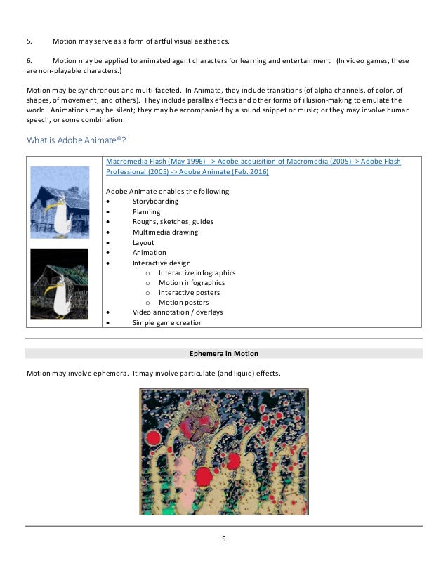 5
5. Motion may serve as a form of artful visual aesthetics.
6. Motion may be applied to animated agent characters for learning and entertainment. (In video games, these
are non-playable characters.)
Motion may be synchronous and multi-faceted. In Animate, they include transitions (of alpha channels, of color, of
shapes, of movement, and others). They include parallax effects and other forms of illusion-making to emulate the
world. Animations may be silent; they may be accompanied by a sound snippet or music; or they may involve human
speech, or some combination.
What is Adobe Animate®?
Macromedia Flash (May 1996) -> Adobe acquisition of Macromedia (2005) -> Adobe Flash
Professional (2005) -> Adobe Animate (Feb. 2016)
Adobe Animate enables the following:
• Storyboarding
• Planning
• Roughs, sketches, guides
• Multimedia drawing
• Layout
• Animation
• Interactive design
o Interactive infographics
o Motion infographics
o Interactive posters
o Motion posters
• Video annotation / overlays
• Simple game creation
Ephemera in Motion
Motion may involve ephemera. It may involve particulate (and liquid) effects.
 