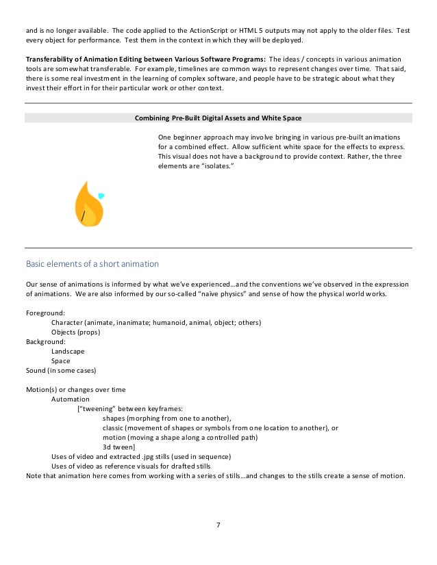 7
and is no longer available. The code applied to the ActionScript or HTML 5 outputs may not apply to the older files. Test
every object for performance. Test them in the context in which they will be deployed.
Transferability of Animation Editing between Various Software Programs: The ideas / concepts in various animation
tools are somewhat transferable. For example, timelines are common ways to represent changes over time. That said,
there is some real investment in the learning of complex software, and people have to be strategic about what they
invest their effort in for their particular work or other context.
Combining Pre-Built Digital Assets and White Space
One beginner approach may involve bringing in various pre-built animations
for a combined effect. Allow sufficient white space for the effects to express.
This visual does not have a background to provide context. Rather, the three
elements are “isolates.”
Basic elements of a short animation
Our sense of animations is informed by what we’ve experienced…and the conventions we’ve observed in the expression
of animations. We are also informed by our so-called “naïve physics” and sense of how the physical world works.
Foreground:
Character (animate, inanimate; humanoid, animal, object; others)
Objects (props)
Background:
Landscape
Space
Sound (in some cases)
Motion(s) or changes over time
Automation
[“tweening” between keyframes:
shapes (morphing from one to another),
classic (movement of shapes or symbols from one location to another), or
motion (moving a shape along a controlled path)
3d tween]
Uses of video and extracted .jpg stills (used in sequence)
Uses of video as reference visuals for drafted stills
Note that animation here comes from working with a series of stills…and changes to the stills create a sense of motion.
 