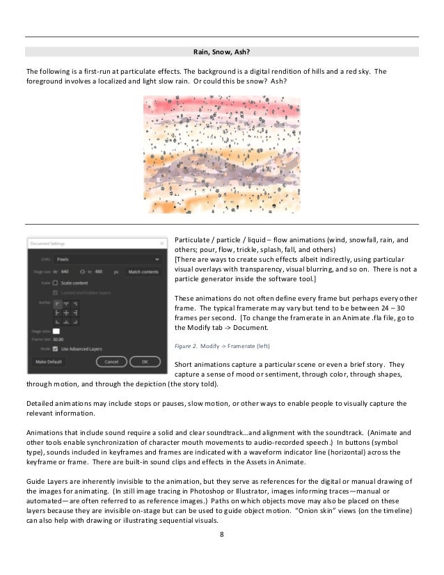 8
Rain, Snow, Ash?
The following is a first-run at particulate effects. The background is a digital rendition of hills and a red sky. The
foreground involves a localized and light slow rain. Or could this be snow? Ash?
Particulate / particle / liquid – flow animations (wind, snowfall, rain, and
others; pour, flow, trickle, splash, fall, and others)
[There are ways to create such effects albeit indirectly, using particular
visual overlays with transparency, visual blurring, and so on. There is not a
particle generator inside the software tool.]
These animations do not often define every frame but perhaps every other
frame. The typical framerate may vary but tend to be between 24 – 30
frames per second. [To change the framerate in an Animate .fla file, go to
the Modify tab -> Document.
Figure 2. Modify -> Framerate (left)
Short animations capture a particular scene or even a brief story. They
capture a sense of mood or sentiment, through color, through shapes,
through motion, and through the depiction (the story told).
Detailed animations may include stops or pauses, slow motion, or other ways to enable people to visually capture the
relevant information.
Animations that include sound require a solid and clear soundtrack…and alignment with the soundtrack. (Animate and
other tools enable synchronization of character mouth movements to audio-recorded speech.) In buttons (symbol
type), sounds included in keyframes and frames are indicated with a waveform indicator line (horizontal) across the
keyframe or frame. There are built-in sound clips and effects in the Assets in Animate.
Guide Layers are inherently invisible to the animation, but they serve as references for the digital or manual drawing of
the images for animating. (In still image tracing in Photoshop or Illustrator, images informing traces—manual or
automated—are often referred to as reference images.) Paths on which objects move may also be placed on these
layers because they are invisible on-stage but can be used to guide object motion. “Onion skin” views (on the timeline)
can also help with drawing or illustrating sequential visuals.
 