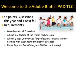    10 points : 4 sessions
    this year and 2 next fall
   Requirements:
     Attendance at all 6 sessions
     Submit a reflection at the end of each session
     Submit 4 apps you’ve used for professional organization or
      learning with students to the district database
     Share, Support Each Other, and ENJOY the Journey!
 