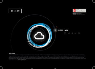 epsilon + you
About Epsilon
Epsilon is a global leader in creating connections between people and brands. An all-encompassing global marketing company, we harness the power of rich data, groundbreaking technologies,
engaging creative and transformative ideas to get the results our clients require. Recognized by Ad Age as the #1 World CRM/Direct Marketing Network, #1 U.S. Digital Agency Network and #1 U.S.
Agency from All Disciplines, Epsilon employs over 7,000 associates in 70 offices worldwide. Epsilon is an Alliance Data company. For more information, visit epsilon.com, follow us on Twitter @
EpsilonMktg or call 1 800 309 0505. Adobe, the Adobe logo, and the Adobe Marketing Cloud logo are either registered trademarks or trademarks of Adobe Systems Incorporated in the United States
and/or other countries. www.epsilon.com
 