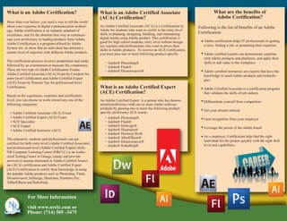 What is an Adobe Certification?                              What is an Adobe Certified Associate                                   What are the benefits of
                                                             (ACA) Certification?                                                    Adobe Certification?
More than ever before, you need a way to tell the world
about your expertise in digital communication technol-       An Adobe Certified Associate (ACA) is a Certification by     Following is the list of benefits of an Adobe
ogy. Adobe certification is an industry standard of          Adobe for students who want to certify in the entry-level
                                                             skills in planning, designing, building, and maintaining     Certification:
excellence, and it's the absolute best way to communi-
cate your proficiency in leading products from Adobe.        digital media using Adobe product. This certification is
                                                             good for high school students, entry level website design-      Adobe certification helps IT professionals in getting
Adobe Certification is a program offered by Adobe                                                                            a raise, finding a job, or promoting their expertise.
                                                             ers, teachers and professionals who want to prove their
System Inc. to show that an individual has attained a
                                                             skills in Adobe products. To receive an ACA Certification,
certain level of expertise with different Adobe products.    you must pass one or more following product-specific            Adobe certified experts can demonstrate expertise
                                                                                                                             with Adobe products and platforms, and apply their
The certification process involves preparation and study,       . Adobe® Photoshop®                                          skills to add value to the workplace
followed by an examination to measure the competency.           . Adobe® Flash®
There are two type of Adobe Ceritification Exams:               . Adobe® Dreamweaver®                                        Adobe certified instructors are experts that have the
Adobe Certified Associate (ACA) Exam by Certiport for                                                                        knowledge to teach Adobe products and technolo-
entry-level Certification and Adobe Certified Expert                                                                         gies.
(ACE) Exam by Pearson Vue for professional-level
Certification.                                               What is an Adobe Certified Expert                               Adobe Certified Associate is a certification program
                                                             (ACE) Certification?                                            that validates the skills of job seekers
Based on the experience, expertise and certification                                                                         .
level, you can choose to work toward any one of the          An Adobe Certified Expert is a person who has demon-            Differentiate yourself from competitors
following categories:                                        strated proficiency with one or more Adobe software
                                                             products by passing one or more the following product-
                                                                                                                             Get your résumé noticed
  • Adobe Certified Associate (ACA) Exam                     specific proficiency ACE exams:
  • Adobe Certified Expert (ACE) Exam                           . Adobe® Photoshop®
                                                                . Adobe® Flash®                                              Gain recognition from your employer
  • ACE Specialist
  • ACE Expert                                                  . Adobe® InDesign®
                                                                . Adobe® Illustrator®                                        Leverage the power of the Adobe brand
  • Adobe Certified Instructor (ACI)
                                                                . Adobe® Premiere Pro®
                                                                . Adobe® AfterEffects®                                       As a employer, Certification help find the right
The educators, students and professionals can get               . Adobe® Dreamweaver®                                        individual for the project quickly with the right skill
certified for both entry-level (Adobe Certified Associate)      . Adobe® RoboHelp®                                           level and capabilities.
and professional-level (Adobe Certified Expert) skills.
NR Computer Learning Center (NRCLC) is an Autho-
rized Testing Center in Orange county and provide
services to anyone interested in Adobe Certified Associ-
ate (ACA) certification and Adobe Certified Expert
(ACE) Certification to certify their knowledge in using
the popular Adobe products such as Photoshop, Flash,
Dreamweaver, InDesign, Illustrator, Premiere Pro,
AffterEffects and RoboHelp.



              For More Information

              visit www.nrclc.com or
              Phone: (714) 505 -3475
 