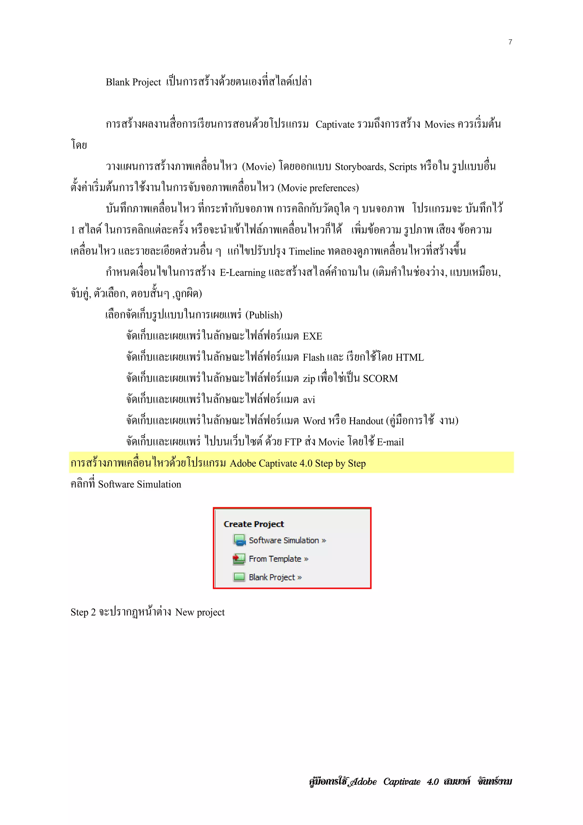 7


        Blank Project เป็ นการสร้ างด้วยตนเองที่สไลด์เปล่า

        การสร้างผลงานส่ื อการเรียนการสอนดวยโปรแกรม Captivate รวมถงการสร้าง Movies ควรเริ่ มต้น
                                         ้                       ึ
โดย
             วางแผนการสร้างภาพเคลอนไหว (Movie) โดยออกแบบ Storyboards, Scripts หรื อใน รูปแบบอน
                                    ่ื                                                             ่ื
ตั้งค่าเริ่ มต้นการใช้งานในการจับจอภาพเคลื่อนไหว (Movie preferences)
             บันทึกภาพเคลื่อนไหว ที่กระทํากับจอภาพ การคลิกกับวัตถุใด ๆ บนจอภาพ โปรแกรมจะ บนทึกไว้
                                                                                               ั
1 สไลด์ ในการคลิกแต่ละครั้ง หรื อจะนําเข้าไฟล์ภาพเคลื่อนไหวก็ได้ เพิ่มขอความ รูปภาพ เสียง ขอความ
                                                                          ้                  ้
เคลื่อนไหว และรายละเอียดส่ วนอื่น ๆ แก่ไขปรับปรุง Timeline ทดลองดูภาพเคลื่อนไหวที่สร้ างขึ้น
             กําหนดเงื่อนไขในการสร้ าง E-Learning และสร้างสไลด์คาถามใน (เติมคําในช่องว่าง, แบบเหมือน,
                                                                 ํ
จบค่ ู, ตวเลอก, ตอบส้ นๆ ,ถูกผิด)
  ั         ั ื             ั
             เลอกจดเกบรูปแบบในการเผยแพร่ (Publish)
                ื ั ็
                  จดเกบและเผยแพร่ในลักษณะไฟล์ฟอร์ แมต EXE
                     ั ็
                  จดเกบและเผยแพร่ในลักษณะไฟล์ฟอร์ แมต Flash และ เรียกใชโดย HTML
                    ั ็                                                     ้
                  จดเกบและเผยแพร่ในลักษณะไฟล์ฟอร์ แมต zip เพื่อใช่เป็ น SCORM
                   ั ็
                  จดเกบและเผยแพร่ในลกษณะไฟลฟอร์แมต avi
                      ั ็              ั        ์
                  จดเกบและเผยแพร่ในลักษณะไฟล์ฟอร์ แมต Word หรื อ Handout (คู่มือการใช้ งาน)
                       ั ็
                  จดเกบและเผยแพร่ ไปบนเวบไซต์ ดวย FTP ส่ง Movie โดยใช้ E-mail
                        ั ็                ็       ้
การสร้างภาพเคลอนไหวดวยโปรแกรม Adobe Captivate 4.0 Step by Step
                         ่ื   ้
คลิกที่ Software Simulation




Step 2 จะปรากฏหนาต่าง New project
                ้




                                                         คูมือการใช  สมยงค จันทรงาม
 
