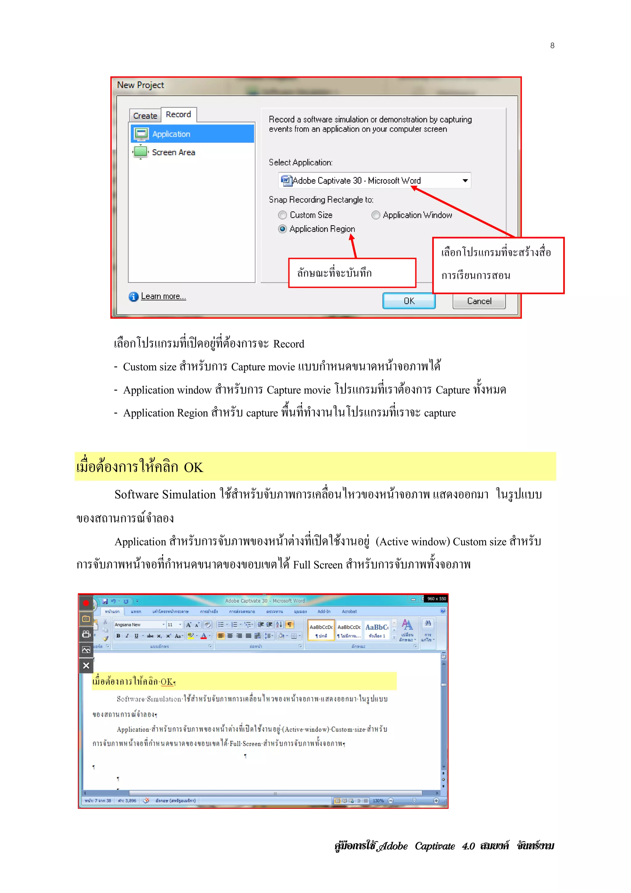 8




                                                                           เลือกโปรแกรมที่จะสร้างสื่ อ
                                            ลักษณะที่จะบันทึก              การเรียนการสอน



       เลือกโปรแกรมที่เปิ ดอยู่ที่ตองการจะ Record
                                   ้
       - Custom size สาหรับการ Capture movie แบบกาหนดขนาดหนาจอภาพได้
                      ํ                               ํ          ้
       - Application window สาหรับการ Capture movie โปรแกรมท่ีเราตองการ Capture ท้ งหมด
                                 ํ                                   ้             ั
       - Application Region สาหรับ capture พื้นที่ทางานในโปรแกรมที่เราจะ capture
                               ํ                   ํ


เม่ือตองการใหคลิก OK
      ้      ้
       Software Simulation ใชสาหรับจบภาพการเคลอนไหวของหนาจอภาพ แสดงออกมา ในรูปแบบ
                             ้ ํ    ั         ่ื        ้
ของสถานการณ์จาลอง
               ํ
       Application สาหรับการจบภาพของหนาต่างท่ีเปิดใชงานอยู่ (Active window) Custom size สาหรับ
                     ํ       ั        ้             ้                                    ํ
การจับภาพหน้าจอที่กาหนดขนาดของขอบเขตได้ Full Screen สาหรับการจบภาพท้ ังจอภาพ
                   ํ                                  ํ          ั




                                                    คูมือการใช  สมยงค จันทรงาม
 