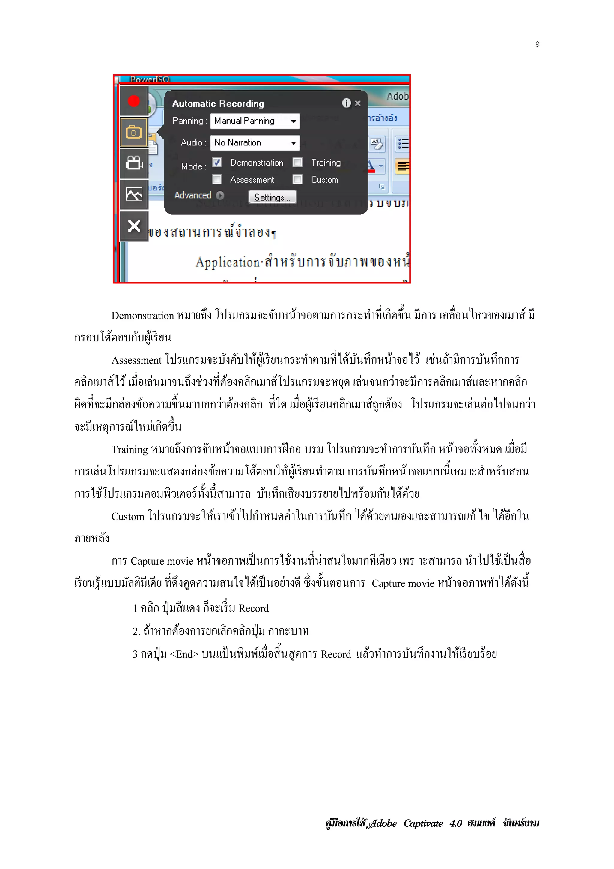 9




             Demonstration หมายถง โปรแกรมจะจบหนาจอตามการกระทาท่ีเกิดข้ ึน มีการ เคลอนไหวของเมาส์ มี
                                      ึ             ั ้                    ํ                 ่ื
กรอบโตตอบกบผเู ้ รียน
             ้      ั
             Assessment โปรแกรมจะบงคบใหผเู ้ รียนกระทาตามท่ีไดบนทึกหนาจอไว้ เช่นถ้ามีการบันทึกการ
                                          ั ั ้             ํ         ้ ั         ้
คลิกเมาส์ ไว้ เมื่อเล่นมาจนถึงช่วงที่ตองคลิกเมาส์ โปรแกรมจะหยุด เล่นจนกว่าจะมีการคลิกเมาส์ และหากคลิก
                                           ้
ผิดที่จะมีกล่องข้อความขึ้นมาบอกว่าต้องคลิก ที่ใด เมื่อผูเ้ รี ยนคลิกเมาส์ ถูกต้อง โปรแกรมจะเล่นต่อไปจนกว่า
จะมีเหตุการณ์ใหม่เกิดขึ้น
             Training หมายถงการจบหนาจอแบบการฝึกอ บรม โปรแกรมจะทาการบนทึก หนาจอท้ งหมด เม่ือมี
                                ึ       ั ้                                     ํ     ั     ้ ั
การเลนโปรแกรมจะแสดงกลองขอความโตตอบใหผูเ้ รียนทาตาม การบนทึกหนาจอแบบน้ ี เหมาะสาหรับสอน
       ่                           ่ ้          ้      ้          ํ          ั      ้             ํ
การใชโปรแกรมคอมพิวเตอร์ท้ งน้ ี สามารถ บนทึกเสียงบรรยายไปพร้อมกนไดดวย
           ้                        ั             ั                            ั ้้
               Custom โปรแกรมจะให้เราเข้าไปกําหนดค่าในการบันทึก ไดดวยตนเองและสามารถแก้ ไข ไดอกใน
                                                                          ้้                          ้ี
ภายหลัง
             การ Capture movie หน้าจอภาพเป็ นการใช้งานที่น่าสนใจมากทีเดียว เพร าะสามารถ นาไปใชเ้ ป็นส่ื อ
                                                                                                ํ
เรี ยนรู ้ แบบมัลติมีเดีย ที่ดึงดูดความสนใจได้เป็ นอย่างดี ซึ่งขั้นตอนการ Capture movie หนาจอภาพทาไดดงน้ ี
                                                                                          ้         ํ ้ ั
             1 คลิก ป่ ุมสีแดง กจะเริ่ม Record
                                ็
             2. ถ้าหากต้องการยกเลิกคลิกปุ่ ม กากะบาท
             3 กดป่ ุม <End> บนแป้ นพิมพ์เมื่อสิ้ นสุ ดการ Record แล้วทําการบันทึกงานให้เรี ยบร้ อย




                                                          คูมือการใช  สมยงค จันทรงาม
 
