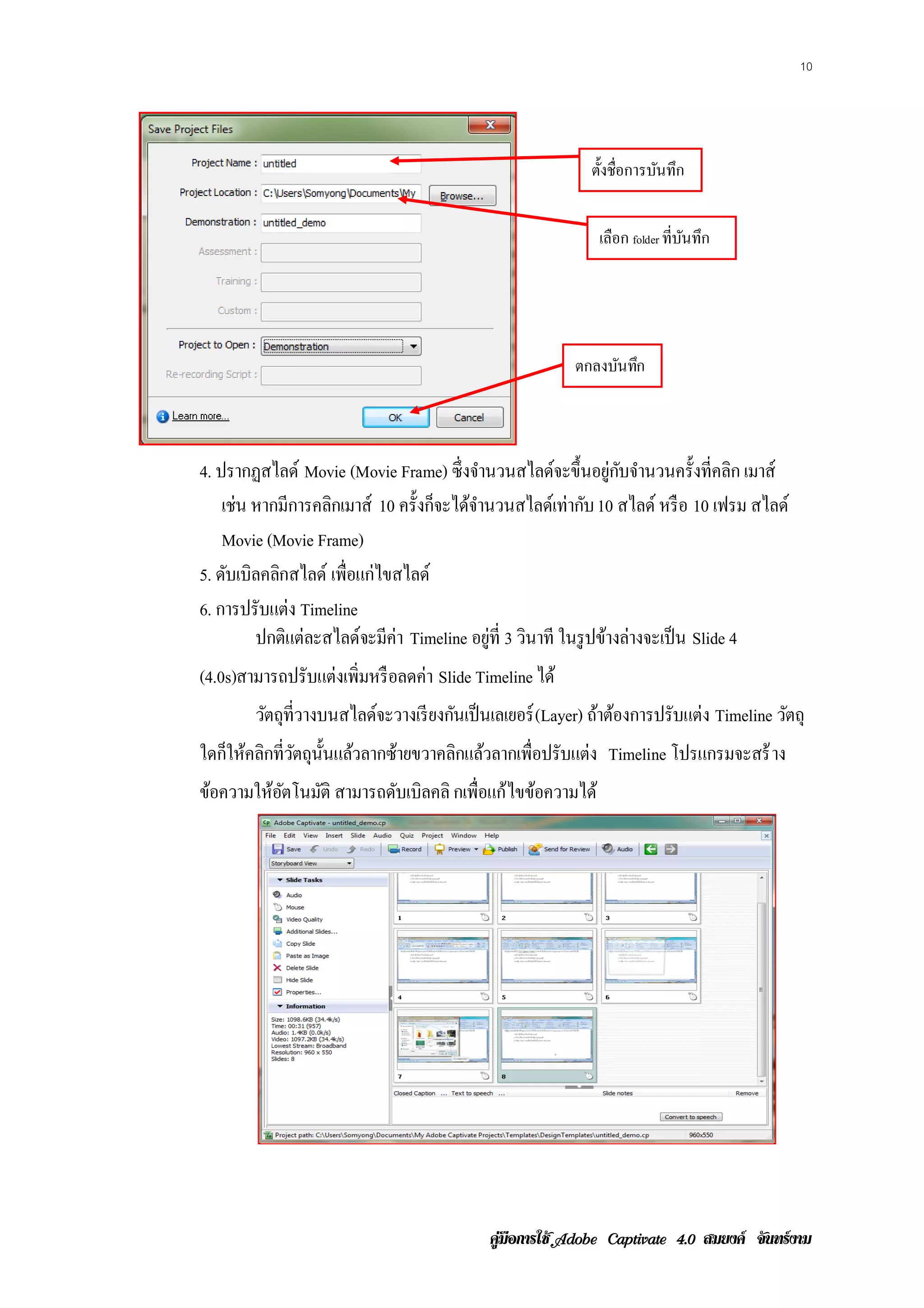 10




                                                           ตั้งชื่อการบันทึก


                                                             เลือก folder ที่บนทึก
                                                                              ั




                                                        ตกลงบนทก
                                                             ั ึ



4. ปรากฏสไลด์ Movie (Movie Frame) ซึ่งจํานวนสไลด์จะขึ้นอยู่กบจํานวนครั้งที่คลิก เมาส์
                                                                   ั
    เช่น หากมีการคลิกเมาส์ 10 ครั้งก็จะได้จานวนสไลด์เท่ากับ 10 สไลด์ หรือ 10 เฟรม สไลด์
                                           ํ
    Movie (Movie Frame)
5. ดบเบิลคลิกสไลด์ เพ่ือแก่ไขสไลด์
     ั
6. การปรับแต่ง Timeline
         ปกติแต่ละสไลด์จะมีค่า Timeline อยู่ที่ 3 วินาที ในรู ปข้างล่างจะเป็ น Slide 4
(4.0s)สามารถปรับแต่งเพิ่มหรือลดค่า Slide Timeline ได้
        วัตถุที่วางบนสไลด์จะวางเรี ยงกันเป็ นเลเยอร์ (Layer) ถาตองการปรับแต่ง Timeline วัตถุ
                                                              ้ ้
ใดก็ให้คลิกที่วตถุน้ นแล้วลากซ้ายขวาคลิกแล้วลากเพื่อปรับแต่ง Timeline โปรแกรมจะสร้ าง
               ั ั
ข้อความให้อตโนมัติ สามารถดับเบิลคลิ กเพ่ือแก้ ไขข้อความได้
           ั




                                           คูมือการใช  สมยงค จันทรงาม
 