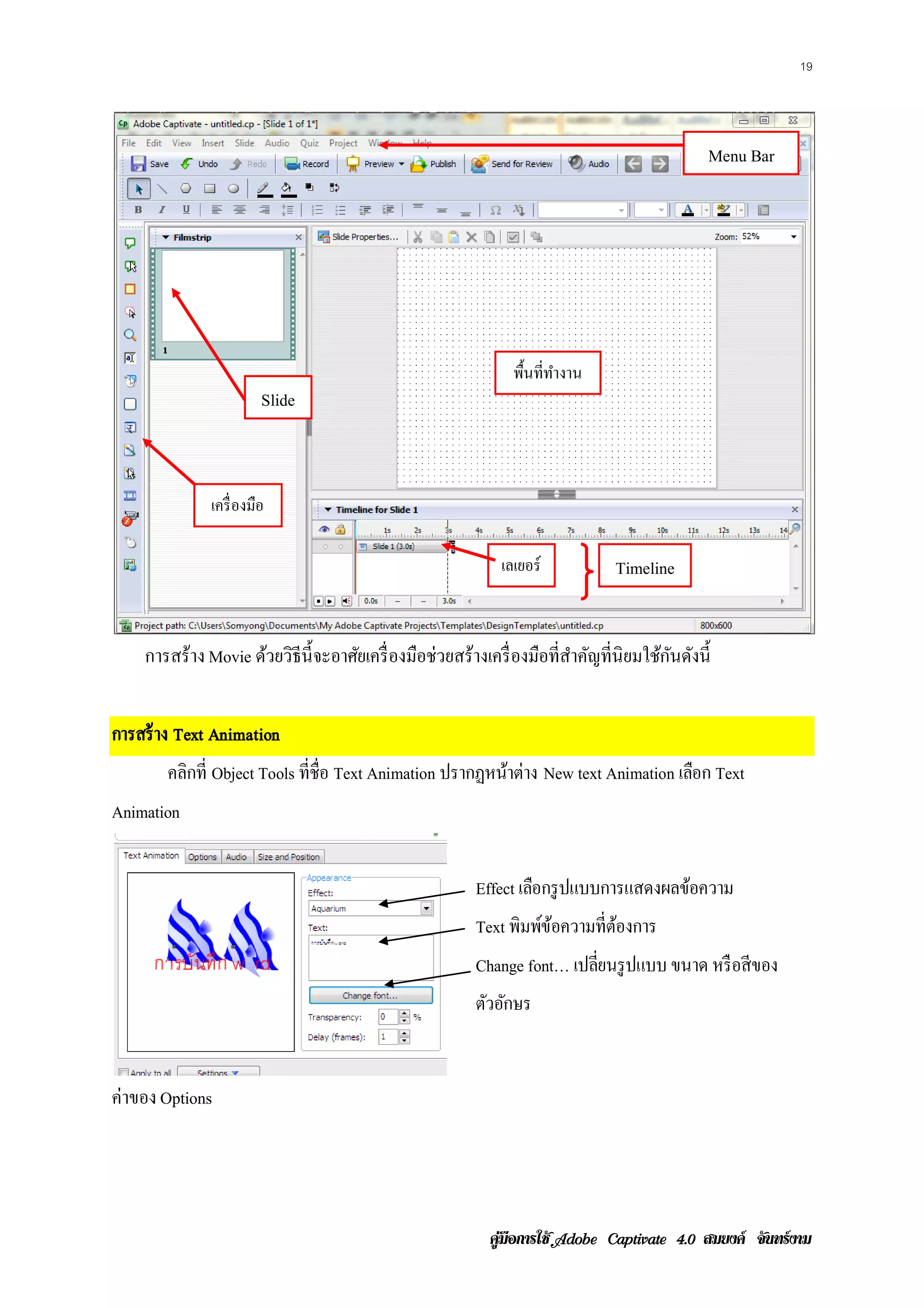 19




                                                                                               Menu Bar




                                                                พื้นที่ทางาน
                                                                        ํ
                        Slide



              เครื่ องมือ

                                                              เลเยอร์           Timeline


    การสร้าง Movie ด้วยวิธีน้ ี จะอาศัยเครื่ องมือช่วยสร้างเครื่ องมือที่สาคัญที่นิยมใช้กนดังนี้
                                                                          ํ              ั


การสร้ าง Text Animation
       คลิกที่ Object Tools ที่ชื่อ Text Animation ปรากฏหนาต่าง New text Animation เลือก Text
                                                          ้
Animation


                                                         Effect เลอกรูปแบบการแสดงผลขอความ
                                                                  ื                 ้
                                                         Text พิมพขอความท่ีตองการ
                                                                  ์ ้       ้
                                                         Change font… เปลยนรูปแบบ ขนาด หรือสีของ
                                                                         ่ี
                                                         ตัวอักษร


ค่าของ Options




                                                            คูมือการใช  สมยงค จันทรงาม
 